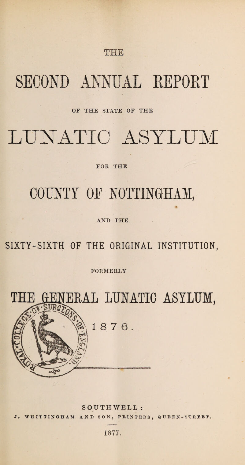 THE SECOND ANNUAL REPORT OF THE STATE OF THE LUNATIC ASYLUM FOR THE COUNTY OF NOTTINGHAM, n AND THE SIXTY-SIXTH OF THE ORIGINAL INSTITUTION, FORMERLY LUNATIC ASYLUM, 8 7 6. SOUTHWELL : J. WHITTI NOHAM AND SON, PRINT EES, QUEEN-STREET. 1877.