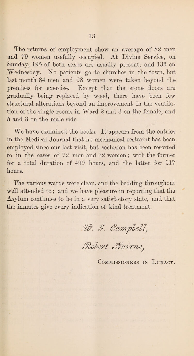 The returns of employment show an average of 82 men and 79 women usefully occupied. At Divine Service, on Sunday, 195 of both sexes are usually present, and 135 on Wednesday. No patients go to churches in the town, hut last month 84 men and 28 women were taken beyond the premises for exercise. Except that the stone floors are gradually being replaced by wood, there have been few structural alterations beyond an improvement in the ventila¬ tion of the single rooms in Ward 2 and 3 on the female, and 5 and 3 on the male side We have examined the books. It appears from the entries in the Medical Journal that no mechanical restraint has been employed since our last visit, but seclusion has been resorted to in the cases of 22 men and 32 women; with the former for a total duration of 499 hours, and the latter for 517 hours. The various wards were clean, and the bedding throughout well attended to ; and we have pleasure in reporting that the Asylum continues to be in a very satisfactory state, and that the inmates give every indication of kind treatment. Molert Sfair Tie*; Commissioners in Lunacy,