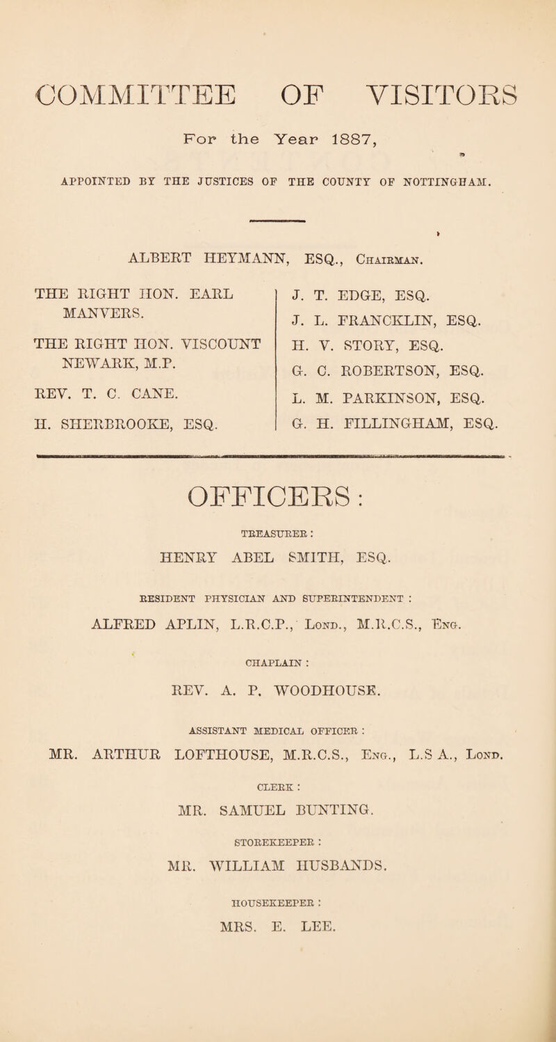 COMMITTEE OF VISITORS For the Year 1887, APPOINTED BY THE JUSTICES OF THE COUNTY OF NOTTINGHAM. ALBERT HEYMANN, ESQ., Chairman. THE RIGHT HON. EARL MAN VERS. THE RIGHT HON. VISCOUNT NEWARK, M.P. REV. T. C. CANE. H. SHERBROOKE, ESQ. J. T. EDGE, ESQ. J. L. FRANCKLIN, ESQ. H. V. STORY, ESQ. G. C. ROBERTSON, ESQ. L. M. PARKINSON, ESQ. G. H. FILLINGHAM, ESQ OFFICERS : TREASURER .* HENRY ABEL SMITH, ESQ. RESIDENT PHYSICIAN AND SUPERINTENDENT : ALFRED APLIN, L.R.C.P., Lond., M.R.C.S., Eng. CHAPLAIN : REV. A. P. WOODHOUSE. ASSISTANT MEDICAL OFFICER : MR. ARTHUR LOFTHOUSE, M.R.C.S., Eng., L.S A., Lond. CLERK : MR. SAMUEL BUNTING. STOREKEEPER : MR. WILLIAM HUSBANDS. HOUSEKEEPER J MRS. E. LEE.