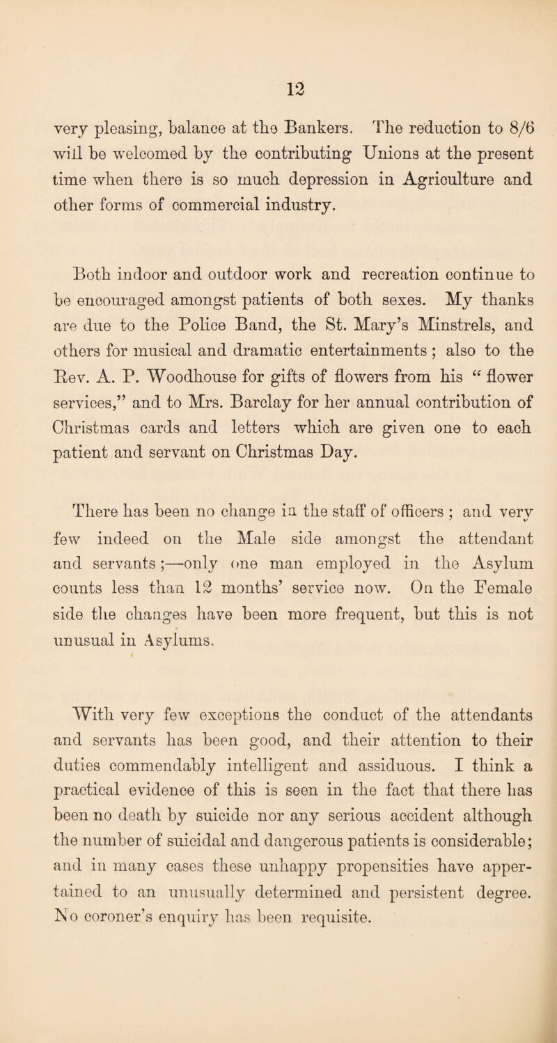 very pleasing, balance at the Bankers. The reduction to 8/6 will be welcomed by the contributing Unions at the present time when there is so much depression in Agriculture and other forms of commercial industry. Both indoor and outdoor work and recreation continue to be encouraged amongst patients of both sexes. My thanks are due to the Police Band, the St. Mary’s Minstrels, and others for musical and dramatic entertainments ; also to the Bev. A. P. Woodhouse for gifts of flowers from his “ flower services,” and to Mrs. Barclay for her annual contribution of Christmas cards and letters which are given one to each patient and servant on Christmas Day. There has been no change in the staff of officers : and very few indeed on the Male side amongst the attendant and servants;—only one man employed in the Asylum counts less than 12 months’ service now. On the Female side the changes have been more frequent, but this is not unusual in Asylums. With very few exceptions the conduct of the attendants and servants has been good, and their attention to their duties commendably intelligent and assiduous. I think a practical evidence of this is seen in the fact that there has been no death by suicide nor any serious accident although the number of suicidal and dangerous patients is considerable; and in many cases these unhappy propensities have apper¬ tained to an unusually determined and persistent degree, ho coroner’s enquiry has been requisite.