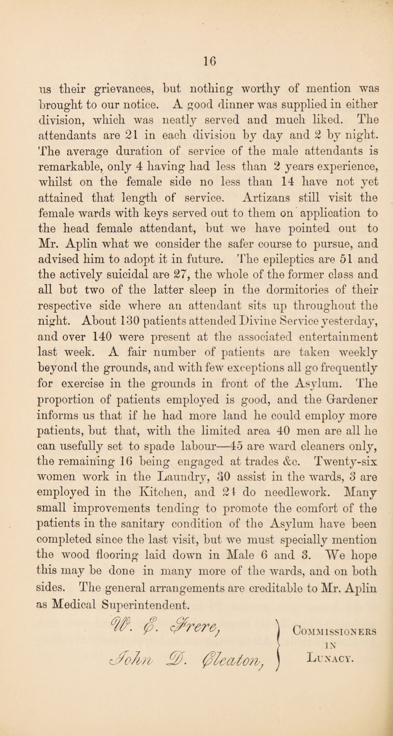 us tlieir grievances, but nothing worthy of mention was brought to onr notice. A good dinner was supplied in either division, which was neatly served and much liked. The attendants are 21 in each division by day and 2 by night. The average duration of service of the male attendants is remarkable, only 4 having had less than 2 years experience, whilst on the female side no less than 14 have not yet attained that length of service. Artizans still visit the female wards with keys served out to them on application to the head female attendant, but we have pointed out to Mr. Aplin what we consider the safer course to pursue, and advised him to adopt it in future. 'The epileptics are 51 and the actively suicidal are 27, the whole of the former class and all but two of the latter sleep in the dormitories of their respective side where an attendant sits up throughout the night. About 130 patients attended Divine Service yesterday, and over 140 were present at the associated entertainment last week. A fair number of patients are taken weekly beyond the grounds, and with few exceptions all go frequently for exercise in the grounds in front of the Asylum. The proportion of patients employed is good, and the Gardener informs us that if he had more land he could employ more patients, but that, with the limited area 40 men are all he can usefully set to spade labour—-45 are ward cleaners only, the remaining 16 being engaged at trades &c. Twenty-six women work in the Laundry, 30 assist in the wards, S are employed in the Kitchen, and 21 do needlework. Many small improvements tending to promote the comfort of the patients in the sanitary condition of the Asylum have been completed since the last visit, but we must specially mention the wood flooring laid down in Male 6 and 3. We hope this may be done in many more of the wards, and on both sides. The general arrangements are creditable to Mr. Aplin as Medical Superintendent. • P- ] Commissioners IN Lunacy. c<foA?v .£o. 0'lccvton-,