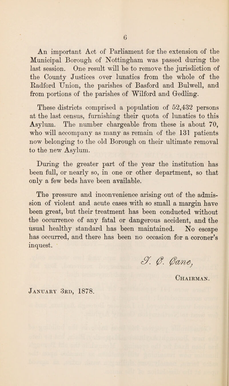 An important Act of Parliament for the extension of the Municipal Borough of Nottingham was passed during the last session. One result will he to remove the jurisdiction of the County Justices over lunatics from the whole of the Radford Union, the parishes of Basford and Bulwell, and from portions of the parishes of Wilford and Gredling. These districts comprised a population of 52,432 persons at the last census, furnishing their quota of lunatics to this Asylum. The number chargeable from these is about 70, who will accompany as many as remain of the 131 patients now belonging to the old Borough on their ultimate removal to the new Asylum. During the greater part of the year the institution has been full, or nearly so, in one or other department, so that only a few beds have been available. The pressure and inconvenience arising out of the admis¬ sion of violent and acute cases with so small a margin have been great, but their treatment has been conducted without the occurrence of any fatal or dangerous accident, and the usual healthy standard has been maintained. No escape has occurred, and there has been no occasion for a coroner’s inquest. 0. 0d7bO; Chairman. January 3rd, 1878.