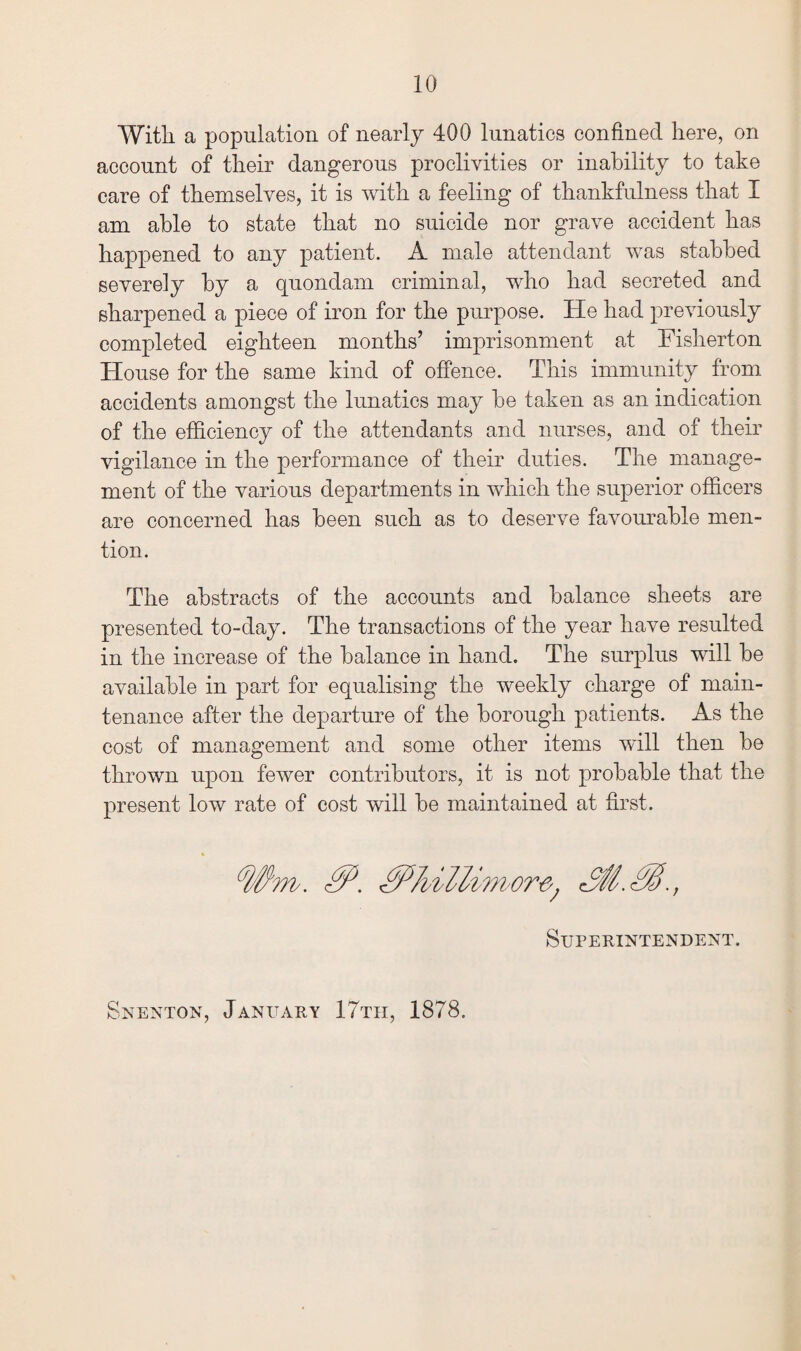 With a population of nearly 400 lunatics confined here, on account of their dangerous proclivities or inability to take care of themselves, it is with a feeling of thankfulness that I am able to state that no suicide nor grave accident has happened to any patient. A male attendant was stabbed severely by a quondam criminal, who had secreted and sharpened a piece of iron for the purpose. He had previously completed eighteen months’ imprisonment at Fislierton House for the same kind of offence. This immunity from accidents amongst the lunatics may be taken as an indication of the efficiency of the attendants and nurses, and of then- vigilance in the performance of their duties. The manage¬ ment of the various departments in which the superior officers are concerned has been such as to deserve favourable men¬ tion. The abstracts of the accounts and balance sheets are presented to-day. The transactions of the year have resulted in the increase of the balance in hand. The surplus will be available in part for equalising the weekly charge of main¬ tenance after the departure of the borough patients. As the cost of management and some other items will then be thrown upon fewer contributors, it is not probable that the present low rate of cost will be maintained at first. Superintendent. Snenton, January 17tii, 1878.