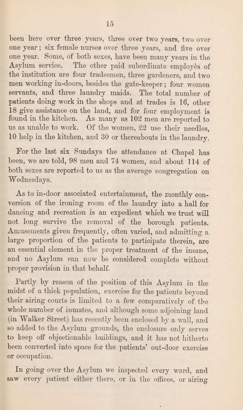 been here over three years, three over two years, two over one year; six female nurses over three years, and five over one year. Some, of both sexes, have been many years in the Asylum service. The other paid subordinate employes of the institution are four tradesmen, three gardeners, and two men working in-doors, besides the gate-keeper; four women servants, and three laundry maids. The total number of patients doing work in the shops and at trades is 16, other 18 give assistance on the land, and for four employment is found in the kitchen. As many as 102 men are reported to us as unable to work. Of the women, 22 use their needles, 10 help in the kitchen, and 30 or thereabouts in the laundry. For the last six Sundays the attendance at Chapel has been, we are told, 98 men and 74 women, and about 114 of both sexes are reported to us as the average congregation on Wednesdays. As to in-door associated entertainment, the monthly con¬ version of the ironing room of the laundry into a hall for dancing and recreation is an expedient which we trust will not long survive the removal of the borough patients. Amusements given frequently, often varied, and admitting a large proportion of the patients to participate therein, are an essential element in the proper treatment of the insane, and no Asylum can now be considered complete without proper provision in that behalf. Partly by reason of the position of this Asylum in the midst of a thick population, exercise for the patients beyond their airing courts is limited to a few comparatively of the whole number of inmates, and although some adjoining land (in Walker Street) has recently been enclosed by a wall, and so added to the Asylum grounds, the enclosure only serves to keep off objectionable buildings, and it has not hitherto been converted into space for the patients’ out-door exercise or occupation. In going over the Asylum we inspected every ward, and saw every patient either there, or in the offices, or airing