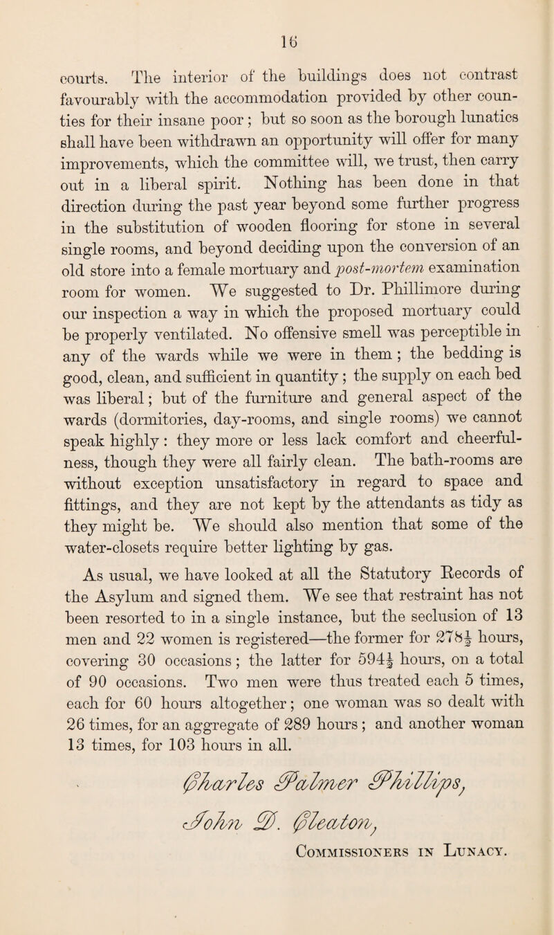 courts. The interior of the buildings does not contrast favourably with the accommodation provided by other coun¬ ties for their insane poor ; but so soon as the borough lunatics shall have been withdrawn an opportunity will offer for many improvements, which the committee will, we trust, then carry out in a liberal spirit. Nothing has been done in that direction during the past year beyond some further progress in the substitution of wooden flooring for stone in several single rooms, and beyond deciding upon the conversion of an old store into a female mortuary and post-mortem examination room for women. We suggested to Dr. Phillimore during our inspection a way in which the proposed mortuary could be properly ventilated. No offensive smell was perceptible in any of the wards while we were in them ; the bedding is good, clean, and sufficient in quantity ; the supply on each bed was liberal; but of the furniture and general aspect of the wards (dormitories, day-rooms, and single rooms) we cannot speak highly: they more or less lack comfort and cheerful¬ ness, though they were all fairly clean. The bath-rooms are without exception unsatisfactory in regard to space and fittings, and they are not kept by the attendants as tidy as they might be. We should also mention that some of the water-closets require better lighting by gas. As usual, we have looked at all the Statutory Records of the Asylum and signed them. We see that restraint has not been resorted to in a single instance, but the seclusion of 13 men and 22 women is registered—the former for 278J hours, covering 30 occasions ; the latter for 594J hours, on a total of 90 occasions. Two men were thus treated each 5 times, each for 60 hours altogether; one woman was so dealt with 26 times, for an aggregate of 289 hours ; and another woman 13 times, for 103 hours in all. 0Ji'&rZ&s £Pcol?rb&r 0P0illips; cj0oJi?v 00. 0leastons; Commissioners in Lunacy.