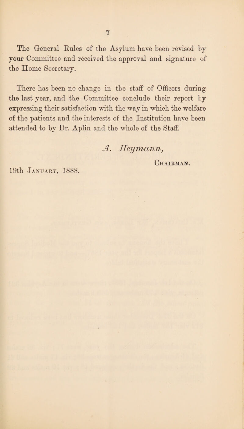 The General Rules of the Asylum have been revised by your Committee and received the approval and signature of the Home Secretary. There has been no change in the staff of Officers during the last year, and the Committee conclude their report by expressing their satisfaction with the way in which the welfare of the patients and the interests of the Institution have been attended to by Dr. Aplin and the whole of the Staff. A. Heymann, 19th January, 1888. Chairman.