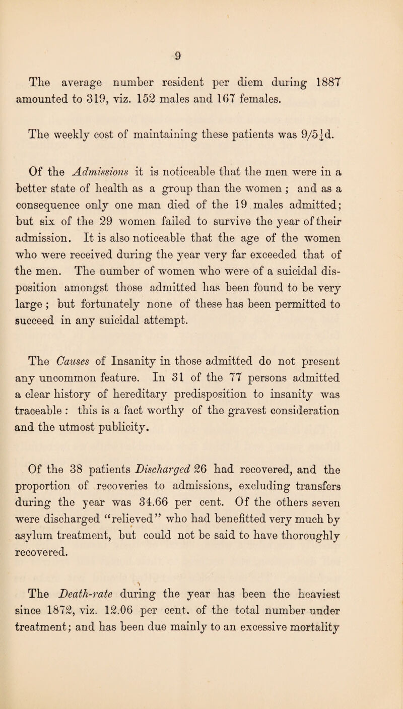 The average number resident per diem during 1887 amounted to 319, viz. 152 males and 167 females. The weekly cost of maintaining these patients was 9/5]d. Of the Admissions it is noticeable that the men were in a better state of health as a group than the women ; and as a consequence only one man died of the 19 males admitted; but six of the 29 women failed to survive the year of their admission. It is also noticeable that the age of the women who were received during the year very far exceeded that of the men. The Dumber of women who were of a suicidal dis¬ position amongst those admitted has been found to be very large ; but fortunately none of these has been permitted to succeed in any suicidal attempt. The Causes of Insanity in those admitted do not present any uncommon feature. In 31 of the 77 persons admitted a clear history of hereditary predisposition to insanity was traceable : this is a fact worthy of the gravest consideration and the utmost publicity. Of the 38 patients Discharged 26 had recovered, and the proportion of recoveries to admissions, excluding transfers during the year was 34.66 per cent. Of the others seven were discharged “relieved” who had benefited very much by asylum treatment, but could not be said to have thoroughly recovered. The Death-rate during the year has been the heaviest since 1872, viz. 12.06 per cent, of the total number under treatment; and has been due mainly to an excessive mortality