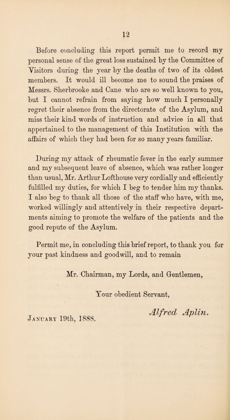 Before concluding this report permit me to record my personal sense of the great loss sustained by the Committee of Visitors during the year by the deaths of two of its oldest members. It would ill become me to sound the praises of Messrs. Sherbrooke and Cane who are so well known to you, but I cannot refrain from saying how much I personally regret their absence from the directorate of the Asylum, and miss their kind words of instruction and advice in all that appertained to the management of this Institution with the affairs of which they had been for so many years familiar. During my attack of rheumatic fever in the early summer and my subsequent leave of absence, which was rather longer than usual, Mr. Arthur Lofthouse very cordially and efficiently fulfilled my duties, for which I beg to tender him my thanks. I also beg to thank all those of the staff who have, with me, worked willingly and attentively in their respective depart¬ ments aiming to promote the welfare of the patients and the good repute of the Asylum. Permit me, in concluding this brief report, to thank you for your past kindness and goodwill, and to remain Mr. Chairman, my Lords, and Gentlemen, Your obedient Servant, January 19th, 1888. Alfred Aplin.