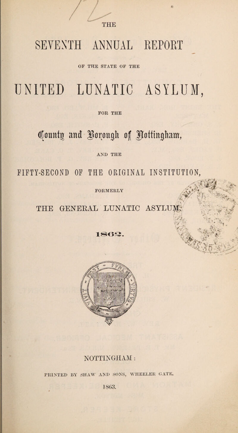 THE SEVENTH ANNUAL REPORT OF THE STATE OF THE UNITED LUNATIC ASYLUM, FOR THE dlountir amt oijoagtt of AND THE FIFTY-SECOND OF THE ORIGINAL INSTITUTION, NOTTINGHAM: PRINTED BY SHAW AND SONS, WHEELER GATE.