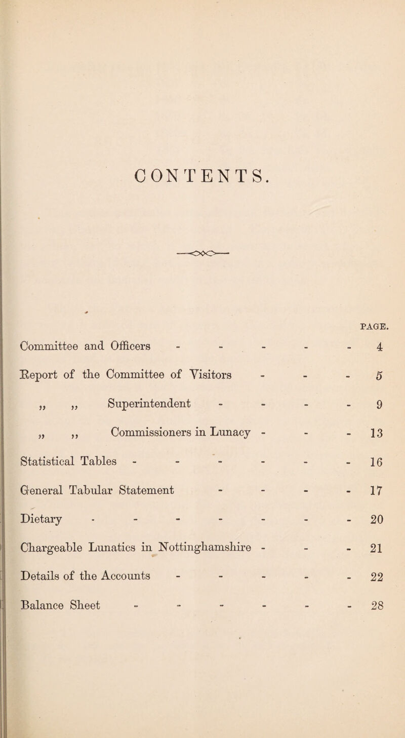 CONTENTS. Committee and Officers - [Report of tlie Committee of Visitors „ „ Superintendent „ ,, Commissioners in Lunacy - Statistical Tables - General Tabular Statement Dietary - Chargeable Lunatics in Nottinghamshire - Details of the Accounts - Balance Sheet