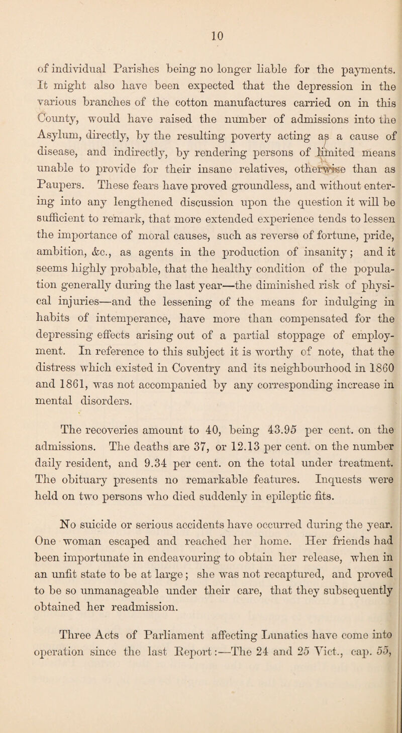 of individual Parishes being no longer liable for the payments. It might also have been expected that the depression in the various branches of the cotton manufactures carried on in this County, would have raised the number of admissions into the Asylum, directly, by the resulting poverty acting a^ a cause of disease, and indirectly, by rendering persons of limited means unable to provide for their insane relatives, otherwise than as Paupers. These fears have proved groundless, and without enter¬ ing into any lengthened discussion upon the question it will be sufficient to remark, that more extended experience tends to lessen the importance of moral causes, such as reverse of fortune, pride, ambition, &c., as agents in the production of insanity; and it seems highly probable, that the healthy condition of the popula¬ tion generally during the last year—the diminished risk of physi¬ cal injuries—and the lessening of the means for indulging in habits of intemperance, have more than compensated for the depressing effects arising out of a partial stoppage of employ¬ ment. In reference to this subject it is worthy of note, that the distress which existed in Coventry and its neighbourhood in 1860 and 1861, was not accompanied by any corresponding increase in mental disorders. The recoveries amount to 40, being 43.95 per cent, on the admissions. The deaths are 37, or 12.13 per cent, on the number daily resident, and 9.34 per cent, on the total under treatment. The obituary presents no remarkable features. Inquests were held on two persons who died suddenly in epileptic fits. No suicide or serious accidents have occurred during the year. One woman escaped and reached her home. Her friends had been importunate in endeavouring to obtain her release, when in an unfit state to be at large; she was not recaptured, and proved to be so unmanageable under their care, that they subsequently obtained her readmission. Three Acts of Parliament affecting Lunatics have come into operation since the last Report:-—The 24 and 25 Viet., cap. 55,