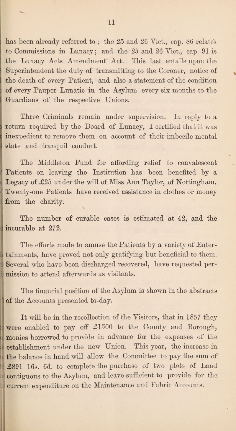 lias been already referred to ; the 25 and 26 Viet., cap. 86 relates to Commissions in Lunacy; and the 25 and 26 Viet., cap. 91 is the Lunacy Acts Amendment Act. This last entails upon the Superintendent the duty of transmitting to the Coroner, notice of ; the death of every Patient, and also a statement of the condition of every Pauper Lunatic in the Asylum every six months to the : Guardians of the respective Unions. Three Criminals remain under supervision. In reply to a return required by the Board of Lunacy, I certified that it was inexpedient to remove them on account of their imbecile mental state and tranquil conduct. The Middleton Fund for affording relief to convalescent x Patients on leaving the Institution has been benefited by a | Legacy of £25 under the will of Miss Ann Taylor, of Nottingham. | Twenty-one Patients have received assistance in clothes or money r. from the charity. The number of curable cases is estimated at 42, and the i incurable at 272. The efforts made to amuse the Patients by a variety of Enter- | tainments, have proved not only gratifying but beneficial to them. Several who have been discharged recovered, have requested per- :i mission to attend afterwards as visitants. The financial position of the Asylum is shown in the abstracts 1 of the Accounts presented to-day. It will be in the recollection of the Visitors, that in 1857 they : : were enabled to pay off £1500 to the County and Borough, i monies borrowed to provide in advance for the expenses of the establish-merit under the new Union. This year, the increase in ; the balance in hand will allow the Committee to pay the sum of 1 £891 16s. 6d. to complete the purchase of two plots of Land j contiguous to the Asylum, and leave sufficient to provide for the current expenditure on the Maintenance and Fabric Accounts.