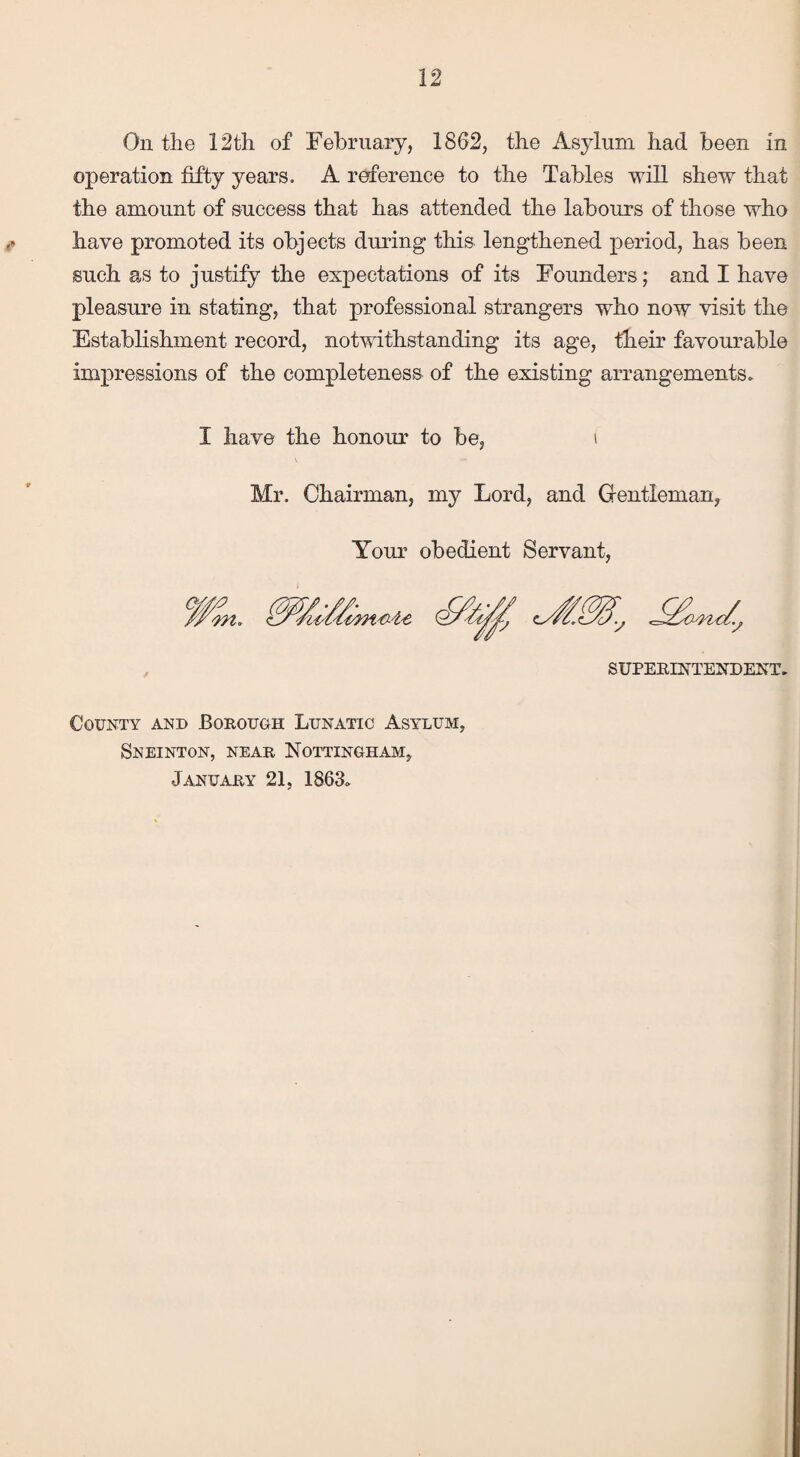 On the 12th of February, 1862, the Asylum had been in operation fifty years. A reference to the Tables will shew that the amount of success that has attended the labours of those who have promoted its objects during this lengthened period, has been such as to justify the expectations of its Founders; and I have pleasure in stating, that professional strangers who now visit the Establishment record, notwithstanding its age, their favourable impressions of the completeness of the existing arrangements. I have the honour to be, Mr. Chairman, my Lord, and Gentleman Your obedient Servant, SUPERINTENDENT. County and Borough Lunatic Asylum, Sneinton, near Nottingham, January 21, 1863.