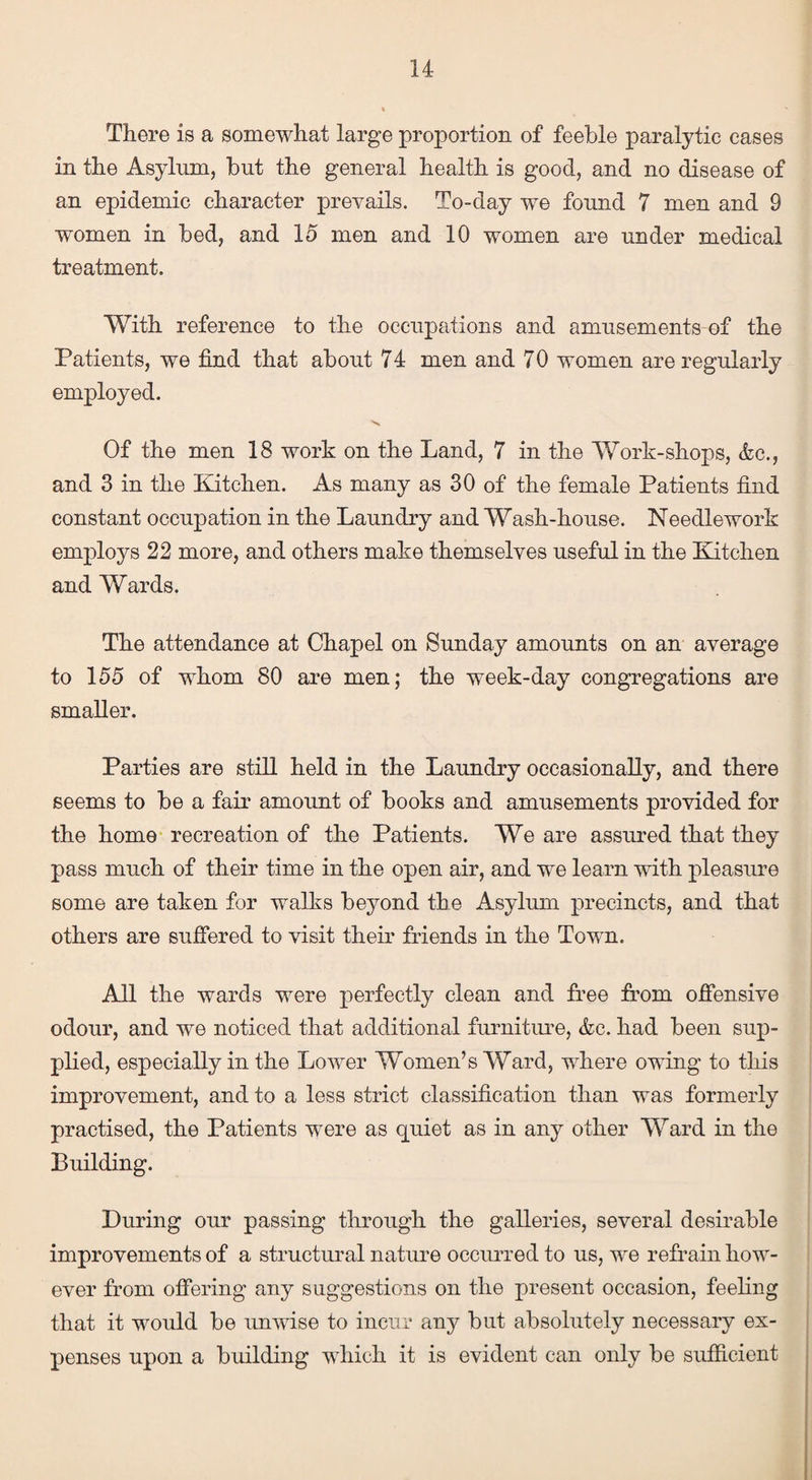 There is a somewhat large proportion of feeble paralytic cases in the Asylum, but the general health is good, and no disease of an epidemic character prevails. To-day we found 7 men and 9 women in bed, and 15 men and 10 women are under medical treatment. With reference to the occupations and amusements of the Patients, we find that about 74 men and 70 women are regularly employed. Of the men 18 work on the Land, 7 in the Work-shops, <fec., and 3 in the Kitchen. As many as 30 of the female Patients find constant occupation in the Laundry and Wash-house. Needlework employs 22 more, and others make themselves useful in the Kitchen and Wards. The attendance at Chapel on Sunday amounts on an average to 155 of whom 80 are men; the week-day congregations are smaller. Parties are still held in the Laundry occasionally, and there seems to be a fair amount of books and amusements provided for the home recreation of the Patients. We are assured that they pass much of their time in the open air, and we learn with pleasure some are taken for walks beyond the Asylum precincts, and that others are suffered to visit their friends in the Town. All the wards were perfectly clean and free from offensive odour, and we noticed that additional furniture, &c. had been sup¬ plied, especially in the Lower Women’s Ward, where owing to this improvement, and to a less strict classification than was formerly practised, the Patients were as quiet as in any other Ward in the Building. During our passing through the galleries, several desirable improvements of a structural nature occurred to us, we refrain how¬ ever from offering any suggestions on the present occasion, feeling that it would be unwise to incur any but absolutely necessary ex¬ penses upon a building which it is evident can only be sufficient