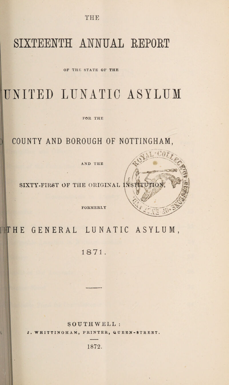 THE SIXTEENTH ANNUAL REPORT OF THE STATE OF THE UNITED LUNATIC ASYLUM FOR THE COUNTY AND BOROUGH OF NOTTINGHAM, HE GENERAL LUNATIC ASYLUM, 1871. SOUTHWELL : 3. WH1TTINGH AM, PRINTER, QUEEN-STREET, 1872,