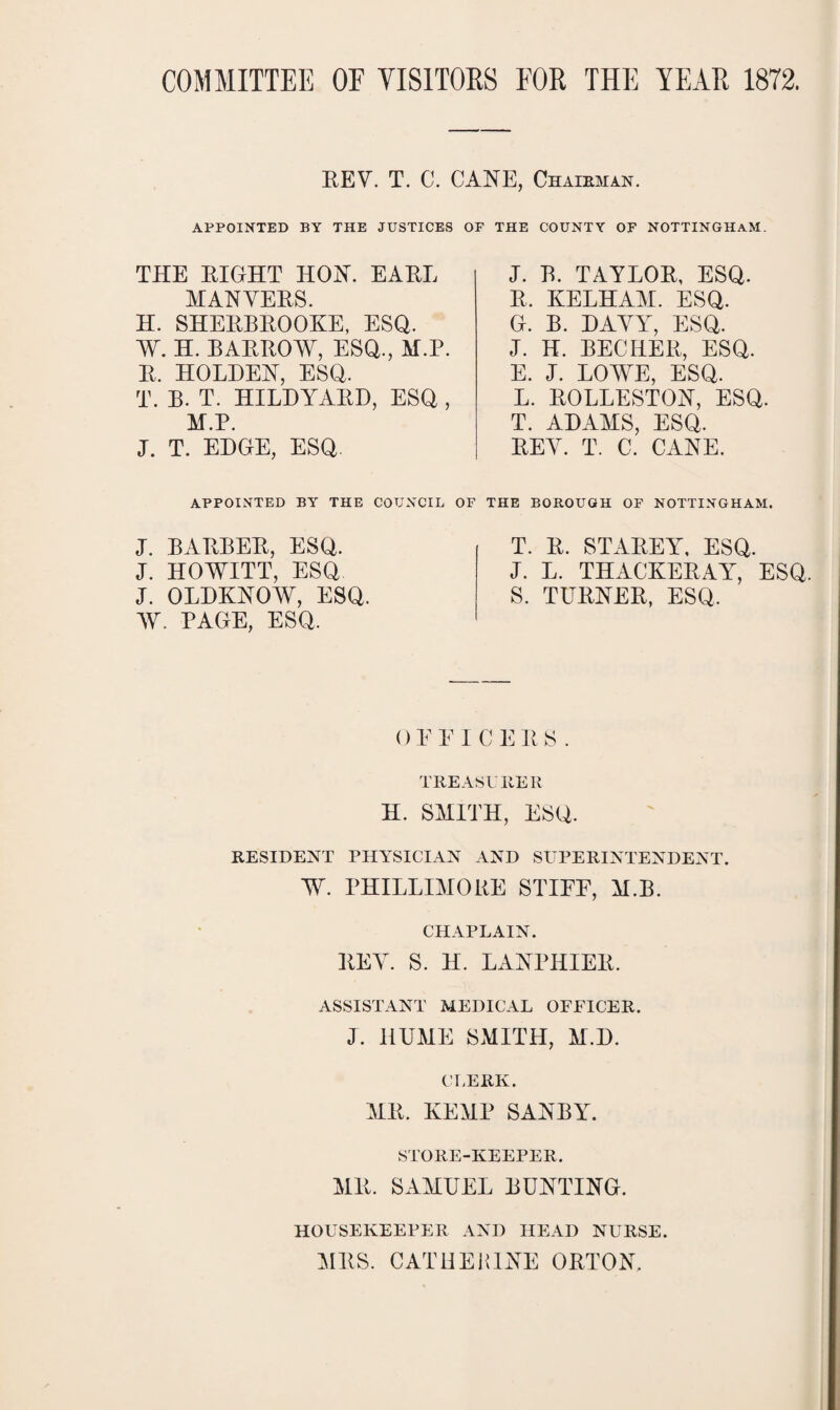 COMMITTEE OF VISITORS FOR THE YEAR 1872. BEY. T. C. CANE, Chairman. APPOINTED BY THE JUSTICES OF THE COUNTY OF NOTTINGHAM. THE BIGHT HON. EABL MANYEBS. H. SHEBBBOOKE, ESQ. AY. H. BABBOAY, ESQ., M.P. B. HOLDEN, ESQ. T. B. T. HILDYABD, ESQ , M.P. J. T. EDGE, ESQ J. B. TAYLOB, ESQ. B. KELHAM. ESQ. G. B. DAYY, ESQ. J. H. BECHEB, ESQ. E. J. LOWE, ESQ. L. BOLLESTON, ESQ. T. ADAMS, ESQ. BEY. T. C. CANE. APPOINTED BY THE COUNCIL J. BABBEB, ESQ. J. HOAYITT, ESQ J. OLDKNOW, ESQ. AY. PAGE, ESQ. OF THE BOROUGH OF NOTTINGHAM. T. B. STABEY, ESQ. J. L. THACKEBAY, ESQ. S. TUBNEB, ESQ. OEEICEBS. TREASURER H. SMITH, ESQ. RESIDENT PHYSICIAN AND SUPERINTENDENT. AY PHILLIMORE STIEE, M.B. CHAPLAIN. BEY. S. H. LANPHIEB. ASSISTANT MEDICAL OFFICER. J. HUME SMITH, M.D. CLERK. MB. KEMP SANBY. STORE-KEEPER. MB. SAMUEL BUNTING. HOUSEKEEPER AND HEAD NURSE. MBS. CATHERINE OBTON.