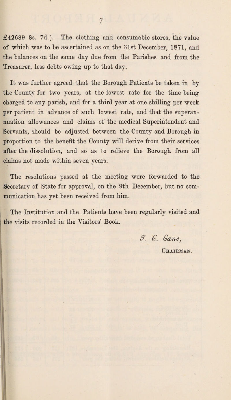 £42689 8s. 7d.). The clothing and consumable stores, the value of which was to be ascertained as on the 31st December, 1871, and the balances on the same day due from the Parishes and from the Treasurer, less debts owing up to that day. It was further agreed that the Borough Patients be taken in by the County for two years, at the lowest rate for the time being charged to any parish, and for a third year at one shilling per week per patient in advance of such lowest rate, and that the superan¬ nuation allowances and claims of the medical Superintendent and Servants, should be adjusted between the County and Borough in proportion to the benefit the County will derive from their services after the dissolution, and so as to relieve the Borough from all claims not made within seven years. The resolutions passed at the meeting were forwarded to the Secretary of State for approval, on the 9th December, but no com¬ munication has yet been received from him. The Institution and the Patients have been regularly visited and : the visits recorded in the Visitors’ Book. G. G. Gane, Chaibman.