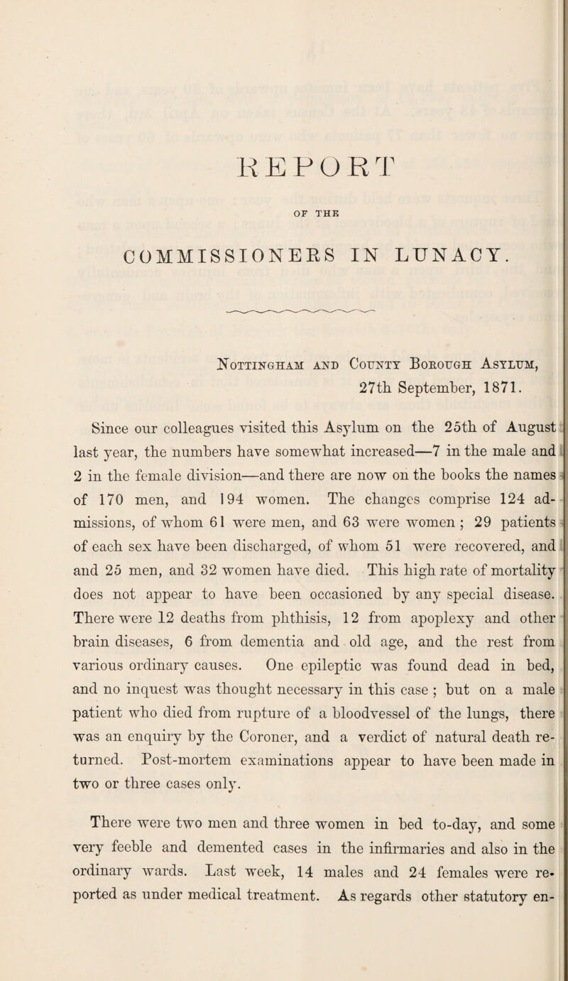 REPORT OF THE COMMISSIONERS IN LUNACY. Nottingham and Cotjnty Borough Asylum, 27th September, 1871. Since our colleagues visited this Asylum on the 25th of August last year, the numbers have somewhat increased—7 in the male and 2 in the female division—and there are now on the books the names of 170 men, and 194 women. The changes comprise 124 ad¬ missions, of whom 61 were men, and 63 were women ; 29 patients of each sex have been discharged, of whom 51 were recovered, and and 25 men, and 32 women have died. This high rate of mortality does not appear to have been occasioned by any special disease. There were 12 deaths from phthisis, 12 from apoplexy and other brain diseases, 6 from dementia and old age, and the rest from various ordinary causes. One epileptic was found dead in bed, and no inquest was thought necessary in this case ; but on a male patient who died from rupture of a bloodvessel of the lungs, there was an enquiry by the Coroner, and a verdict of natural death re¬ turned. Post-mortem examinations appear to have been made in two or three cases only. There were two men and three women in bed to-day, and some very feeble and demented cases in the infirmaries and also in the ordinary wards. Last week, 14 males and 24 females were re* ported as under medical treatment. As regards other statutory en-