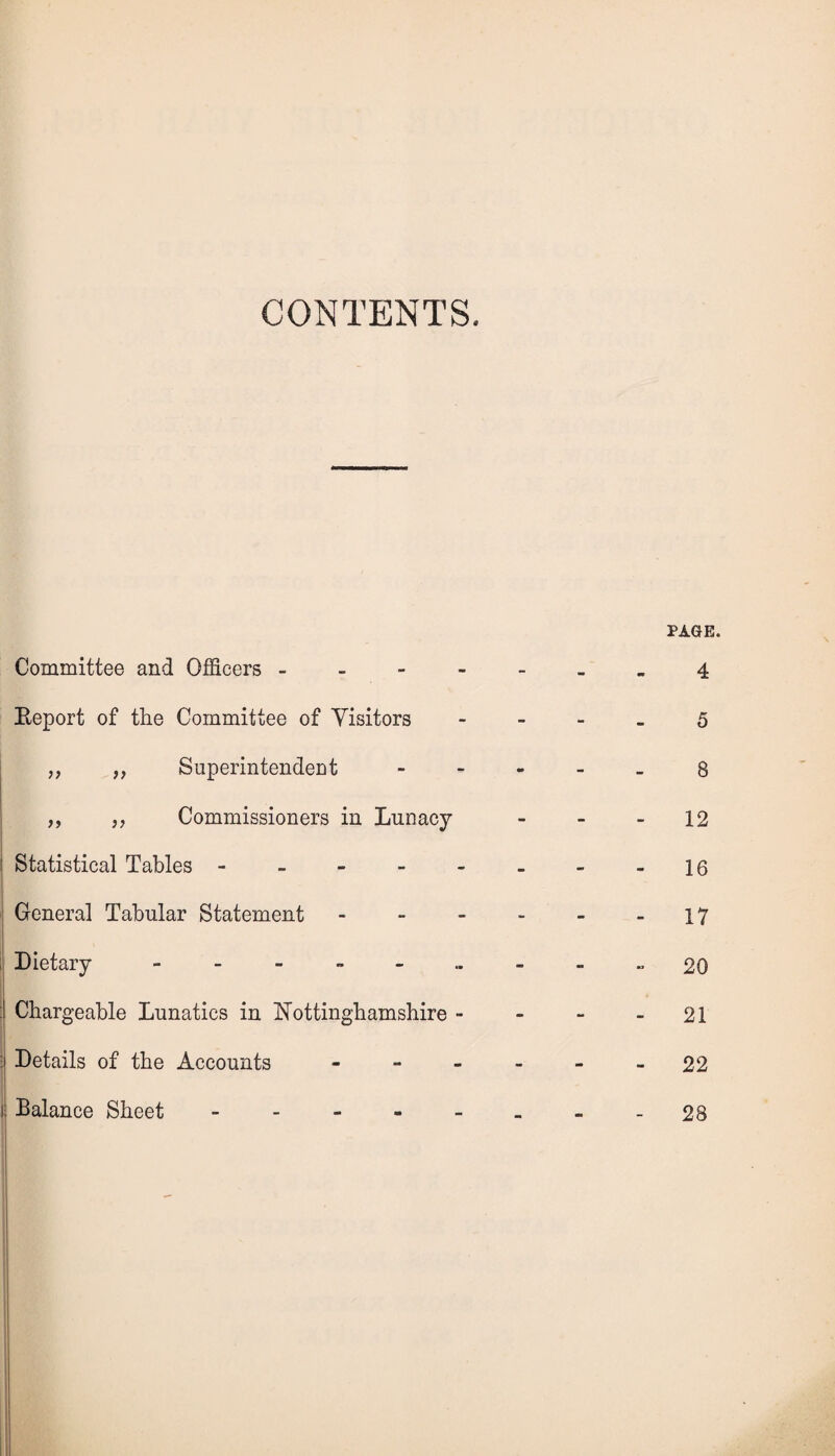 CONTENTS. Committee and Officers - Report of the Committee of Visitors „ „ Superintendent ,, „ Commissioners in Lunacy Statistical Tables - General Tabular Statement - Dietary Chargeable Lunatics in Nottinghamshire - Details of the Accounts - Balance Sheet. PAGE. 4 5 8 12 16 17 20 21 22 28