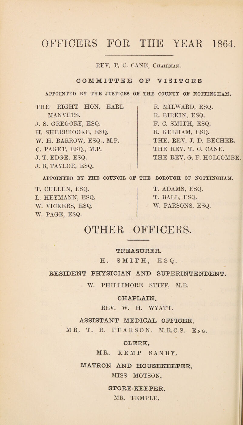 OFFICERS FOR THE YEAR 1864 REV, T. G. CANE, Chairman. COMMITTEE OF VISITORS APPOINTED BY THE JUSTICES OE THE COUNTY OE NOTTINGHAM. THE RIGHT HON. EARL MAN VERS. J. S. GREGORY, ESQ. H. SHERBROOKE, ESQ. W. H. BARROW, ESQ., M.P. C. PAGET, ESQ., M.P. J. T. EDGE, ESQ. J. Ba TAYLOR, ESQ. APPOINTED BY THE COUNCIL OE T. CULLEN, ESQ. L. HEYMANN, ESQ. W. VICKERS, ESQ. W. PAGE, ESQ. R. MILWARD, ESQ. R. BIRKIN, ESQ. E. C. SMITH, ESQ. R. KELHAM, ESQ. THE. REV. J. D. BECHER. THE REV. T. C. CANE. THE REV. G. F. HOLCOMBE. THE BOEOUGH OF NOTTINGHAM. T. ADAMS, ESQ. T. BALL, ESQ. W. PARSONS, ESQ. OTHER OFFICERS. TREASURER. II. SMITH, ESQ. RESIDENT PHYSICIAN AND SUPERINTENDENT. W. PHILLIMORE STIFF, M.B. CHAPLAIN. REV. W. H. WYATT. ASSISTANT MEDICAL OFFICER. MR. T. R. PEARSON, M.R.C.S. Eng. CLERK. MR. KEMP SANBY. MATRON AND HOUSEKEEPER. MISS MOTSON. STORE-KEEPER. MR. TEMPLE.