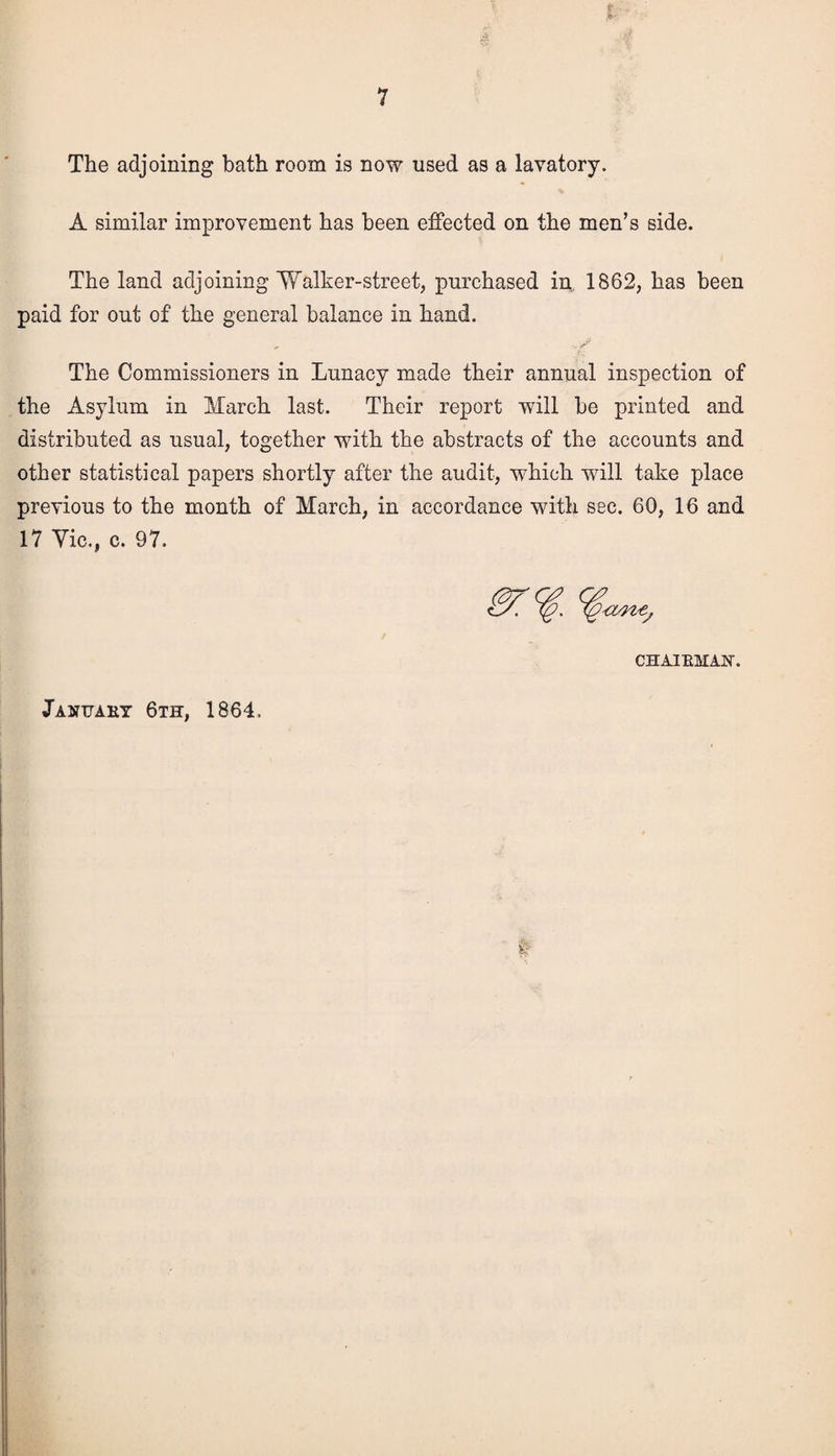 The adjoining bath room is now used as a lavatory. A similar improvement has been effected on the men’s side. The land adjoining Walker-street, purchased in, 1862, has been paid for out of the general balance in hand. The Commissioners in Lunacy made their annual inspection of the Asylum in March last. Their report will be printed and distributed as usual, together with the abstracts of the accounts and other statistical papers shortly after the audit, which wrill take place previous to the month of March, in accordance with sec. 60, 16 and 17 Vic., c. 97. % %*nt, CHAIRMAN-. January 6th, 1864.