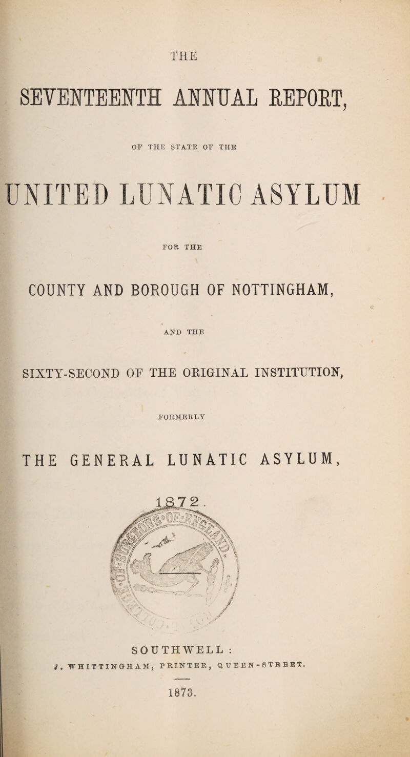 THE SEVENTEENTH ANNUAL REPORT, OF THE STATE OF THE UNITED LUNATIC ASYLUM FOR. THE COUNTY AND BOROUGH OF NOTTINGHAM, AND THE SIXTY-SECOND OE THE ORIGINAL INSTITUTION, FORMERLY THE GENERAL LUNATIC ASYLUM, SOUTHWELL : 3, 'WHITTINGHAM, PRINTER., Q, UEEN-8TRBRT. 1873.
