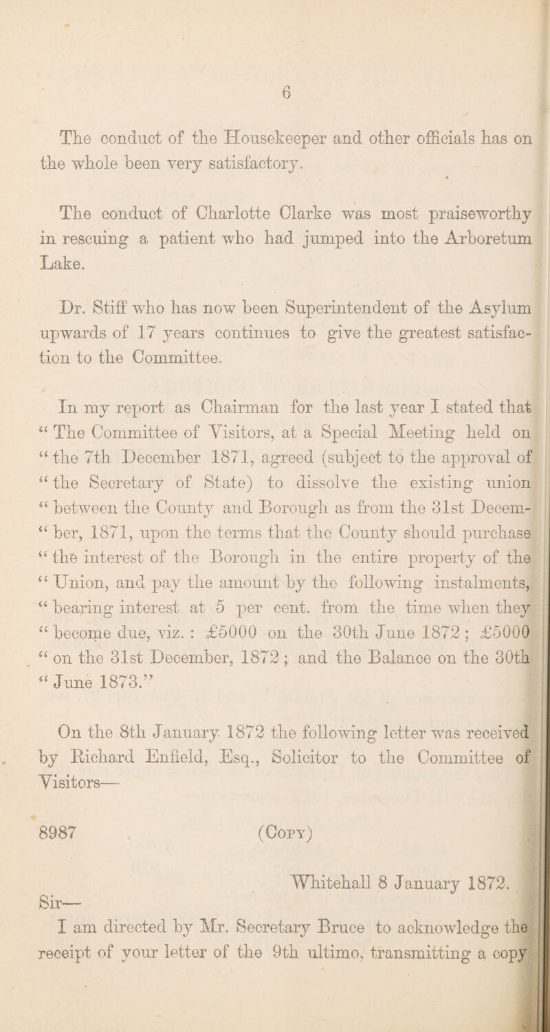 The conduct of the Housekeeper and other officials has on the whole been very satisfactory. The conduct of Charlotte Clarke was most praiseworthy in rescuing a patient who had jumped into the Arboretum Lake. Dr. Stiff who has now been Superintendent of the Asylum upwards of 17 years continues to give the greatest satisfac¬ tion to the Committee. In my report as Chairman for the last year I stated that “ The Committee of Visitors, at a Special Meeting held on “the 7th December 1871, agreed (subject to the approval of “ the Secretary of State) to dissolve the existing union “ between the County and Borough as from the 31st Decern- “ her, 1871, upon the terms that the County should purchase “ the interest of the Borough in the entire property of the <£ Union, and pay the amount by the following instalments, “ bearing interest at 5 per cent, from the time when they “ become due, viz. : £5000 on the 30th June 1872; £5000 “ on the 31st December, 1872; and the Balance on the 30th “ June 1873V On the 8th January 1872 the following letter was received by Bichard Enfield, Esq., Solicitor to the Committee of Visitors— 8987 (Copy) t Whitehall 8 January 1872. Sir--- I am directed by Mr. Secretary Bruce to acknowledge the receipt of your letter of the 9th ultimo, transmitting a copy