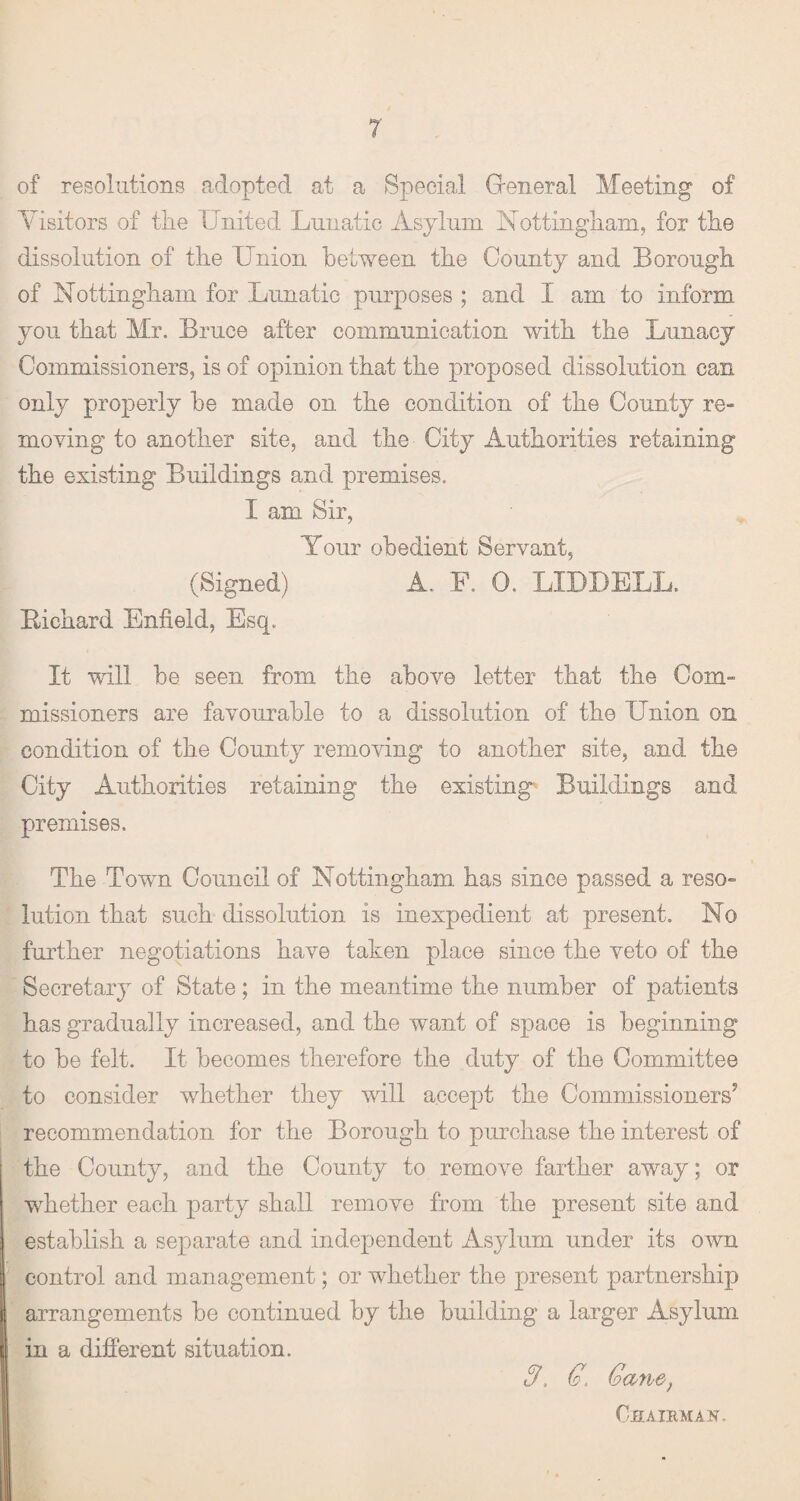 of resolutions adopted at a Special General Meeting of Visitors of the United Lunatic Asylum Nottingham, for the dissolution of the Union between the County and Borough of Nottingham for Lunatic purposes ; and I am to inform you that Mr. Bruce after communication with the Lunacy Commissioners, is of opinion that the proposed dissolution can only properly be made on the condition of the County re¬ moving to another site, and the City Authorities retaining the existing Buildings and premises. I am Sir, Your obedient Servant, (Signed) A. F. 0. LIDDELL. Richard Enfield, Esq. It will be seen from the above letter that the Com¬ missioners are favourable to a dissolution of the Union on condition of the County removing to another site, and the City Authorities retaining the existing Buildings and premises. The Town Council of Nottingham has since passed a reso¬ lution that such dissolution is inexpedient at present. No further negotiations have taken place since the veto of the Secretary of State; in the meantime the number of patients has gradually increased, and the want of space is beginning to be felt. It becomes therefore the duty of the Committee to consider whether they will accept the Commissioners5 recommendation for the Borough to purchase the interest of the County, and the County to remove farther away ; or whether each party shall remove from the present site and establish a separate and independent Asylum under its own control and management; or whether the present partnership arrangements be continued by the building a larger Asylum in a different situation. 9. G. Gayv&) Chairman.