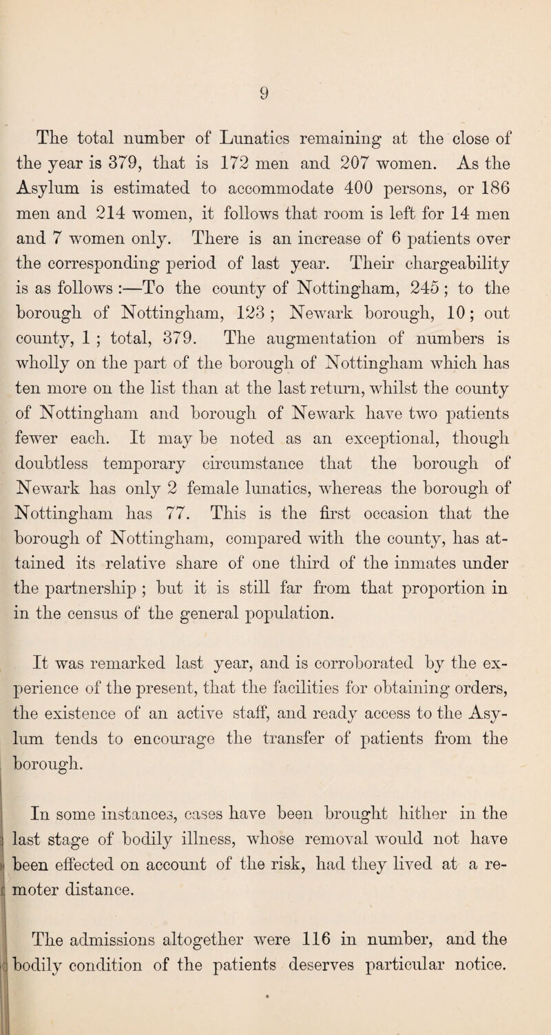 The total number of Lunatics remaining at the close of the year is 379, that is 172 men and 207 women. As the Asylum is estimated to accommodate 400 persons, or 186 men and 214 women, it follows that room is left for 14 men and 7 women only. There is an increase of 6 patients over the corresponding period of last year. Their chargeahility is as follows :—To the county of Nottingham, 245 ; to the borough of Nottingham, 123 ; Newark borough, 10; out county, 1 ; total, 379. The augmentation of numbers is wholly on the part of the borough of Nottingham which has ten more on the list than at the last return, whilst the county of Nottingham and borough of Newark have two patients fewer each. It may he noted as an exceptional, though doubtless temporary circumstance that the borough of Newark has only 2 female lunatics, whereas the borough of Nottingham has 77. This is the first occasion that the borough of Nottingham, compared with the county, has at¬ tained its relative share of one third of the inmates under the partnership ; hut it is still far from that proportion in in the census of the general population. It was remarked last year, and is corroborated by the ex¬ perience of the present, that the facilities for obtaining orders, the existence of an active staff, and ready access to the Asy¬ lum tends to encourage the transfer of patients from the borough. In some instances, cases have been brought hither in the last stage of bodily illness, whose removal would not have been effected on account of the risk, had they lived at a re¬ moter distance. The admissions altogether were 116 in number, and the bodily condition of the patients deserves particular notice.