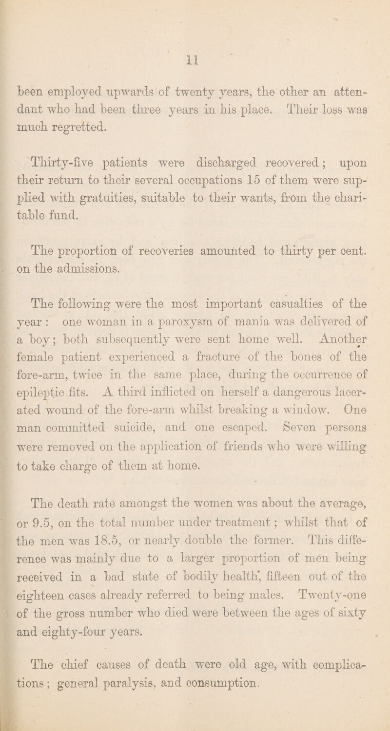 been employed upwards of twenty years, the other an atten¬ dant who had been three years in his place. Their loss was much regretted. Thirty-five patients were discharged recovered; upon their return to their several occupations 15 of them were sup¬ plied with gratuities, suitable to their wants, from the chari¬ table fund. The proportion of recoveries amounted to thirty per cent, on the admissions. The following were the most important casualties of the year : one woman in a paroxysm of mania was delivered of a hoy; both subsequently were sent home well. Another female patient experienced a fracture of the hones of the fore-arm, twice in the same place, during the occurrence of epileptic fits. A third inflicted on herself a dangerous lacer¬ ated wound of the fore-arm whilst breaking a window. One man committed suicide, and one escaped. Seven persons were removed on the application of friends who were willing to take charge of them at home. The death rate amongst the women was about the average, or 9.5, on the total number under treatment ; whilst that of the men was 18.5, or nearly double the former. This diffe¬ rence was mainly due to a larger proportion of men being received in a had state of bodily health* fifteen out of the eighteen cases already referred to being males. Twenty-one of the gross number who died were between the' ages of sixty and eighty-four years. The chief causes of death were old age, with complica¬ tions ; general paralysis, and consumption.