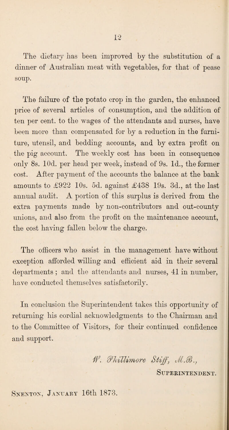 The dietary has been improved by the substitution of a dinner of Australian meat with vegetables, for that of pease soup. The failure of the potato crop in the garden, the enhanced price of several articles of consumption, and the addition of ten per cent, to the wages of the attendants and nurses, have been more than compensated for by a reduction in the furni¬ ture, utensil, and bedding accounts, and by extra profit on the pig account. The weekly cost has been in consequence only 8s. lOd. per head per week, instead of 9s. Id., the former cost. After payment of the accounts the balance at the bank amounts to £922 10s. 5d. against £438 19s. 3d., at the last annual audit. A portion of this surplus is derived from the extra payments made by non-contributors and out-county unions, and also from the profit on the maintenance account, the cost having fallen below the charge. The officers who assist in the management have without exception afforded willing and efficient aid in their several departments ; and the attendants and nurses, 41 in number, have conducted themselves satisfactorily. In conclusion the Superintendent takes this opportunity of returning his cordial acknowledgments to the Chairman and to the Committee of Visitors, for their continued confidence and support, W. Stiff, JIM., Superintendent. Snenton, January 16th 1873.