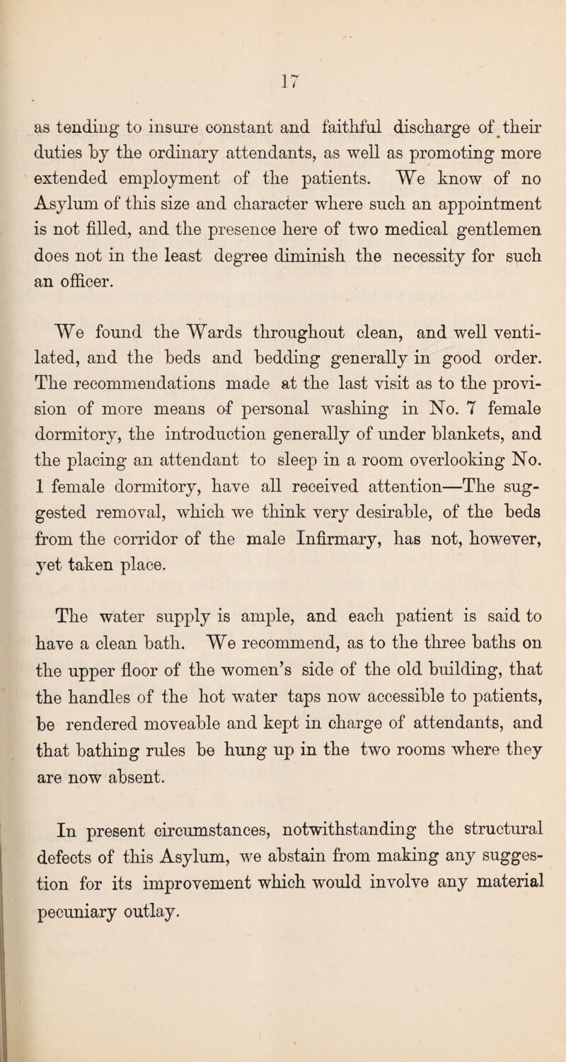 as tending to insure constant and faithful discharge of their duties by the ordinary attendants, as well as promoting more extended employment of the patients. We know of no Asylum of this size and character where such an appointment is not filled, and the presence here of two medical gentlemen does not in the least degree diminish the necessity for such an officer. We found the Wards throughout clean, and well venti¬ lated, and the beds and bedding generally in good order. The recommendations made at the last visit as to the provi¬ sion of more means of personal washing in No. 7 female dormitory, the introduction generally of under blankets, and the placing an attendant to sleep in a room overlooking No. 1 female dormitory, have all received attention—The sug¬ gested removal, which we think very desirable, of the beds from the corridor of the male Infirmary, has not, however, yet taken place. The water supply is ample, and each patient is said to have a clean bath. We recommend, as to the three baths on the upper floor of the women’s side of the old building, that the handles of the hot water taps now accessible to patients, be rendered moveable and kept in charge of attendants, and that bathing rules be hung up in the two rooms where they are now absent. In present circumstances, notwithstanding the structural defects of this Asylum, we abstain from making any sugges¬ tion for its improvement which would involve any material pecuniary outlay.