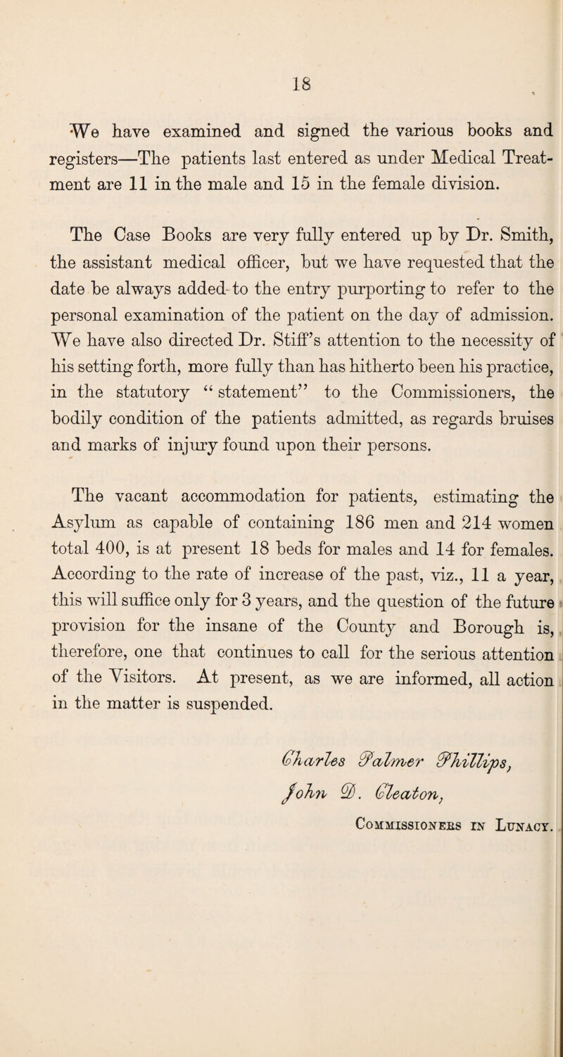 We have examined and signed the various books and registers—The patients last entered as under Medical Treat¬ ment are 11 in the male and 15 in the female division. The Case Books are very fully entered up by Dr. Smith, the assistant medical officer, hut we have requested that the date he always added to the entry purporting to refer to the personal examination of the patient on the day of admission. We have also directed Dr. Stiff’s attention to the necessity of his setting forth, more fully than has hitherto been his practice, in the statutory “ statement” to the Commissioners, the bodily condition of the patients admitted, as regards bruises and marks of injury found upon their persons. The vacant accommodation for patients, estimating the Asylum as capable of containing 186 men and 214 women total 400, is at present 18 beds for males and 14 for females. According to the rate of increase of the past, viz., 11 a year, this will suffice only for 3 years, and the question of the future provision for the insane of the County and Borough is, therefore, one that continues to call for the serious attention of the Visitors. At present, as we are informed, all action in the matter is suspended. Charles Calmer Phillips, John Q). Cleat on, Commissioners in Lunacy.