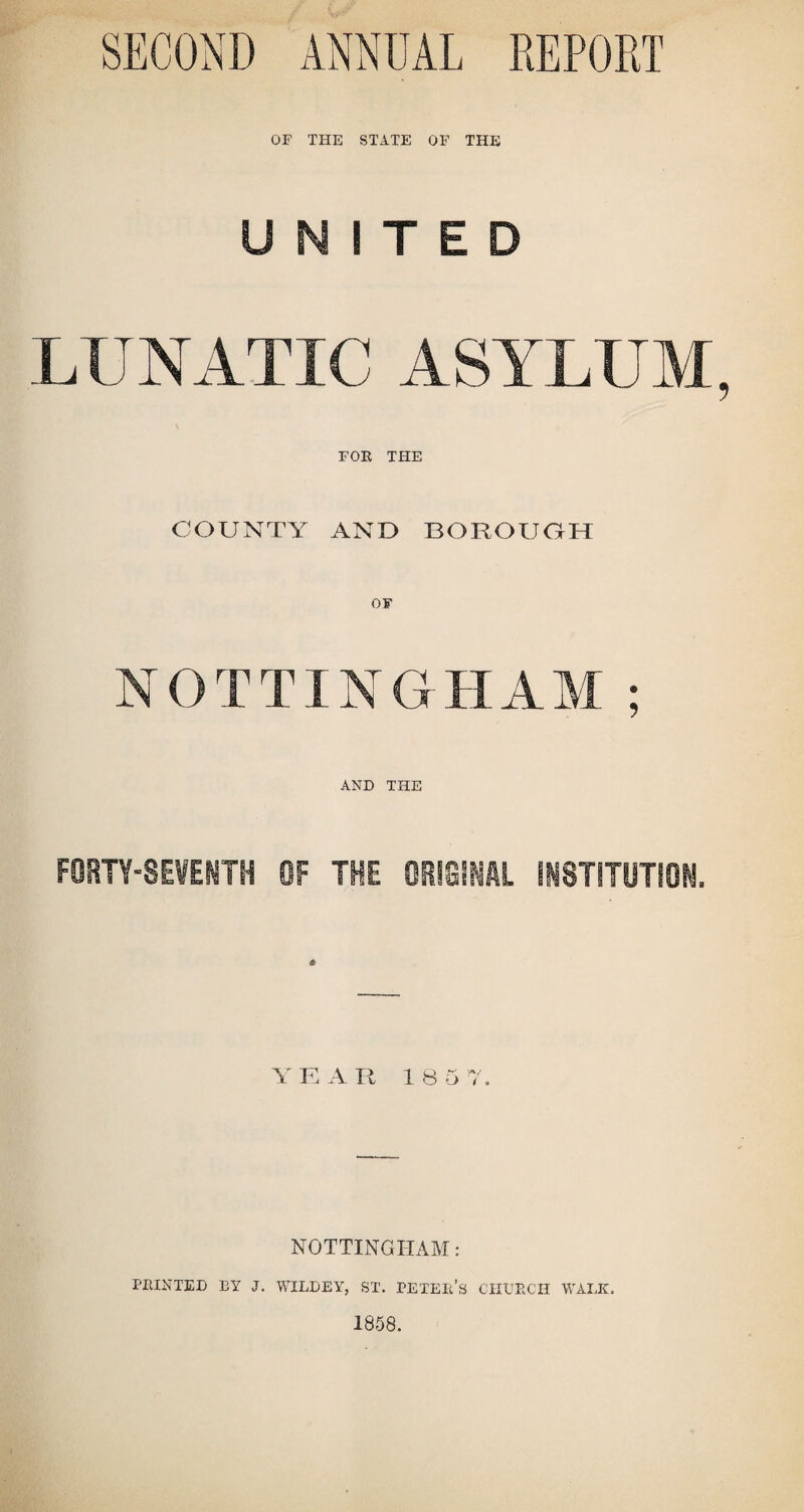 SECOND ANNUAL REPORT OF THE STATE OF THE UNITED LUNATIC ASYLUM, FOE THE COUNTY AND BOROUGH NOTTINGHAM ; AND THE FORTY-SEVENTH OF THE ORIGINAL INSTITUTION. Y K A R 1 8 5 7. NOTTINGHAM: PRINTED BY J, WILLEY, ST. PE TEL A CHURCH WALK. 1858.