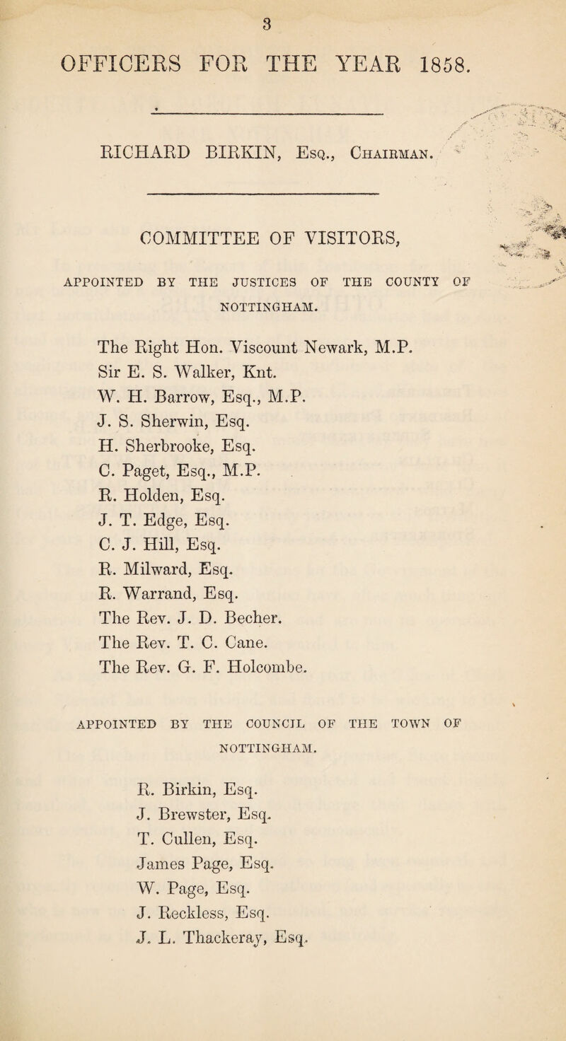 OFFICERS FOR THE YEAR 1858. BICHARD BIRKIN, Esq., Chairman. COMMITTEE OF VISITORS, APPOINTED BY THE JUSTICES OF THE COUNTY OF NOTTINGHAM. The Right Hon. Viscount Newark, M.P. Sir E. S. Walker, Knt. W. H. Barrow, Esq., M.P. J. S. Sherwin, Esq. H. Sherbrooke, Esq. C. Paget, Esq., M.P. R. Holden, Esq. J. T. Edge, Esq. C. J. Hill, Esq. R. Milward, Esq. R. Warrand, Esq. The Rev. J. D. Becher. The Rev. T. C. Cane. The Rev. G. F. Holcombe. APPOINTED BY THE COUNCIL OF THE TOWN OF NOTTINGHAM. R. Birkin, Esq. J. Brewster, Esq. T. Cullen, Esq. James Page, Esq. W. Page, Esq. J. Reckless, Esq. J. L. Thackeray, Esq..