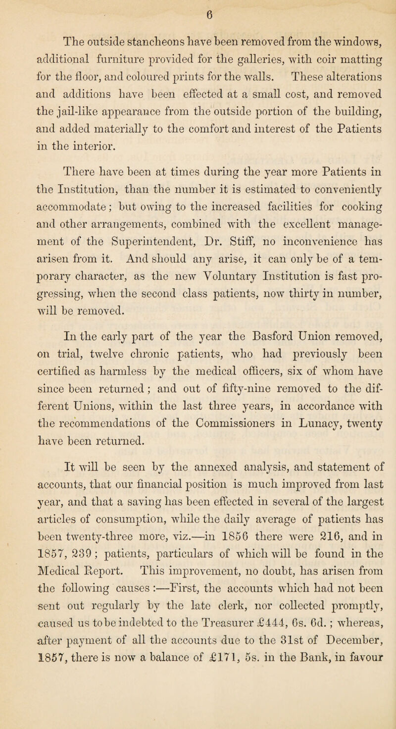 The outside stancheons have been removed from the windows, additional furniture provided for the galleries, with coir matting for the floor, and coloured prints for the walls. These alterations and additions have been effected at a small cost, and removed the jail-like appearance from the outside portion of the building, and added materially to the comfort and interest of the Patients in the interior. There have been at times during the year more Patients in the Institution, than the number it is estimated to conveniently accommodate; but owing to the increased facilities for cooking and other arrangements, combined with the excellent manage¬ ment of the Superintendent, Dr. Stiff, no inconvenience has arisen from it. And should any arise, it can only be of a tem¬ porary character, as the new Voluntary Institution is fast pro¬ gressing, when the second class patients, now thirty in number, will be removed. In the early part of the year the Basford Union removed, on trial, twelve chronic patients, who had previously been certified as harmless by the medical officers, six of whom have since been returned; and out of fifty-nine removed to the dif¬ ferent Unions, within the last three years, in accordance with the recommendations of the Commissioners in Lunacy, twenty have been returned. It will be seen by the annexed analysis, and statement of accounts, that our financial position is much improved from last year, and that a saving has been effected in several of the largest articles of consumption, while the daily average of patients has been twenty-three more, viz.—in 1856 there were 216, and in 1857,239; patients, particulars of which will be found in the Medical Deport. This improvement, no doubt, has arisen from the following causes :—First, the accounts which had not been sent out regularly by the late clerk, nor collected promptly, caused us tobe indebted to the Treasurer T444, 6s. 6d.; whereas, after payment of all the accounts due to the 31st of December, 1857, there is now a balance of 40171, 5s. in the Bank, in favour