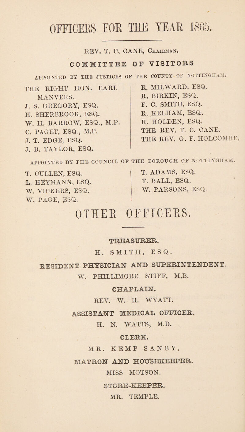 OFFICERS FOR THE YEAR 1865. REV. T. C. CANE, Chairman. COREMITTEE APPOINTED BY THE JUSTICES OF THE RIGHT IION. EARL MANVERS. J. S. GREGORY, ESQ. H. SHERBROOK, ESQ. W. H. BARROW, ESQ., M.P. C. PAGET, ESQ., M.P. J. T. EDGE, ESQ. J. B. TAYLOR, ESQ. APPOINTED BY THE COUNCIL OF T. CULLEN, ESQ. L. HEYMANN, ESQ. W. VICKERS, ESQ. W. PAGE, PSQ. OF VISITORS THE COUNTY OF NOTTINGHAM. R. MILYVARD, ESQ. R, BIRKIN, ESQ. P. C. SMITH, ESQ. R. KELHAM, ESQ. R. HOLDEN, ESQ. THE REV. T. 0. CANE. THE REV. G. F. HOLCOMBE. THE BOROUGH OF NOTTINGHAM. T. ADAMS, ESQ. T. BALL, ESQ. W. PARSONS, ESQ. OTHER OFFICERS. TREASURER. H. SMITH, ESQ. RESIDENT PHYSICIAN AND SUPERINTENDENT. W. RHILLIMORE STIEF, M.B. CHAPLAIN. REV. W. H. YVYATT. ASSISTANT MEDICAL OFFICER. II. N. WATTS, M.D. CLERK. MR. KEMP S A N B Y . MATRON AND HOUSEKEEPER, MISS MOTSON. STORE-KEEPER. MR. TEMPLE.