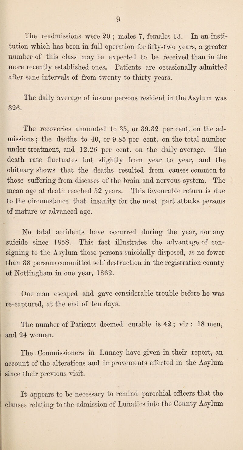 The readmissions were 20 ; males 7, females 13. In an insti¬ tution which has been in full operation for fifty-two years, a greater number of this class may be expected to be received than in the more recently established ones. Patients are occasionally admitted after sane intervals of from twenty to thirty years. The daily average of insane persons resident in the Asylum was 326. The recoveries amounted to 35, or 39.32 per cent, on the ad¬ missions ; the deaths to 40, or 9.85 per cent, on the total number under treatment, and 12.26 per cent, on the daily average. The death rate fluctuates but slightly from year to year, and the obituary shows that the deaths resulted from causes common to those suffering from diseases of the brain and nervous system. The mean age at death reached 52 years. This favourable return is due to the circumstance that insanity for the most part attacks persons of mature or advanced age. ISTo fatal accidents have occurred during the year, nor any suicide since 1858. This fact illustrates the advantage of con¬ signing to the Asylum those persons suicidally disposed, as no fewer than 38 persons committed self destruction in the registration county of Nottingham in one year, 1862. One man escaped and gave considerable trouble before he was re-captured, at the end of ten days. The number of Patients deemed curable is 42 ; viz : 18 men, and 24 women. The Commissioners in Lunacy have given in their report, an account of the alterations and improvements effected in the Asylum since their previous visit. It appears to be necessary to remind parochial officers that the clauses relating to the admission of Lunatics into the County Asylum