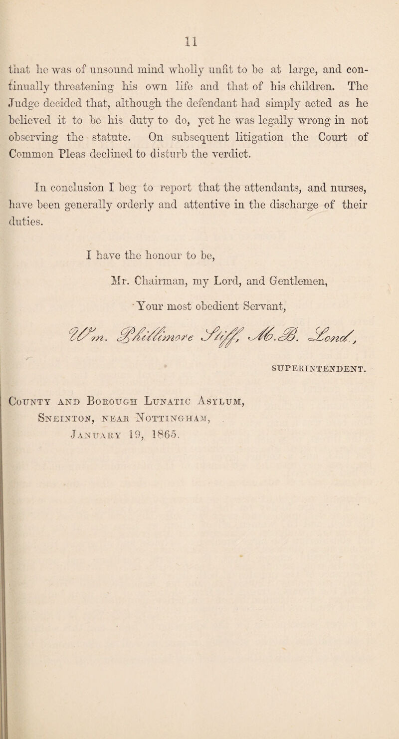 that he was of unsound mind wholly unfit to be at large, and con¬ tinually threatening his own life and that of bis children. The Judge decided that, although the defendant had simply acted as he believed it to be his duty to do, yet he was legally wrong in not observing the statute. On subsequent litigation the Court of Common Pleas declined to disturb the verdict. In conclusion I beg to report that the attendants, and nurses, have been generally orderly and attentive in the discharge of their duties. I have the honour to be, Mr. Chairman, my Lord, and Gentlemen, Your most obedient Servant, cmo-i'e SUPERINTENDENT. County and Borough Lunatic Asylum, Sneinton, near Nottingham, January 19, 1865.