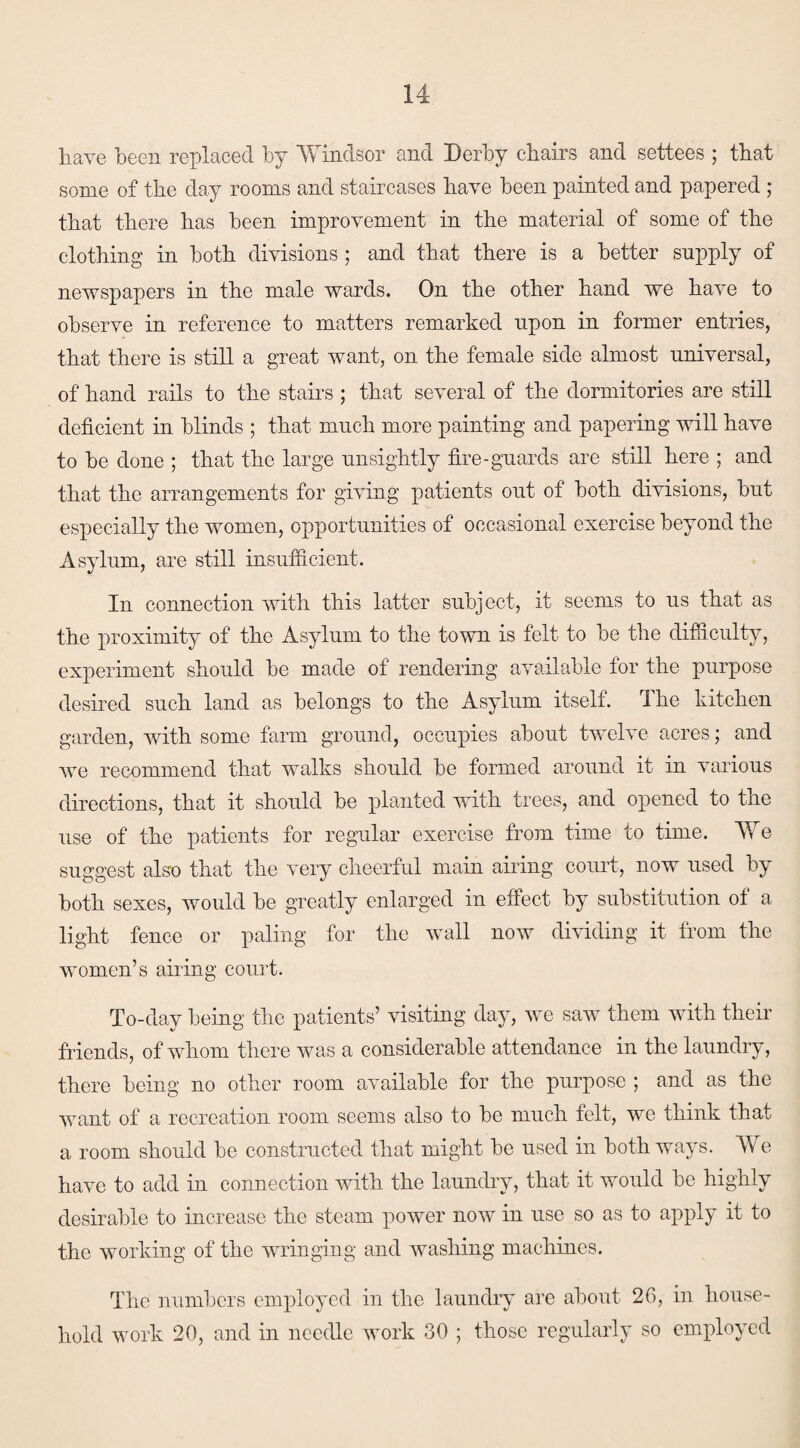 have been replaced by Windsor and Derby chairs and settees ; that some of the day rooms and staircases have been painted and papered ; that there has been improvement in the material of some of the clothing in both divisions ; and that there is a better supply of newspapers in the male wards. On the other hand we have to observe in reference to matters remarked upon in former entries, that there is still a great want, on the female side almost universal, of hand rails to the stairs ; that several of the dormitories are still deficient in blinds ; that much more painting and papering will have to be done ; that the large unsightly fire-guards are still here ; and that the arrangements for giving patients out of both divisions, but especially the women, opportunities of occasional exercise beyond the Asylum, are still insufficient. In connection with this latter subject, it seems to us that as the proximity of the Asylum to the town is felt to be the difficulty, experiment should be made of rendering available for the purpose desired such land as belongs to the Asylum itself. The kitchen garden, with some farm ground, occupies about twelve acres; and we recommend that walks should be formed around it in various directions, that it should be planted with trees, and opened to the use of the patients for regular exercise from time to time. We suggest also that the very cheerful main airing court, now used by both sexes, would be greatly enlarged in effect by substitution of a light fence or paling for the wall now dividing it from the women’s airing court. To-day being the patients’ visiting day, we saw them with their friends, of whom there was a considerable attendance in the laundry, there being no other room available for the purpose ; and as the want of a recreation room seems also to be much felt, we think that a room should be constructed that might be used in both ways. We have to add in connection with the laundry, that it would be highly desirable to increase the steam power now in use so as to apply it to the working of the wringing and washing machines. The numbers employed in the laundry are about 26, in house¬ hold work 20, and in needle work 30 ; those regularly so employed