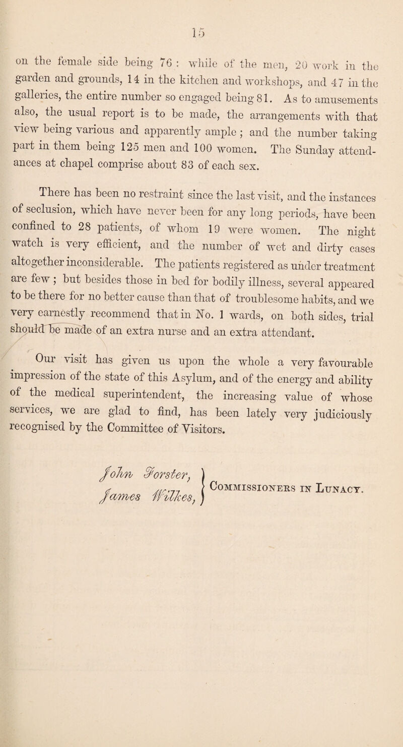 garden and grounds, 14 in the kitchen and workshops, and 47 in the galleiies, the entire number so engaged being 81. As to amusements also, the usual report is to be made, the arrangements with that view being various and apparently ample ; and the number taking- part in them being 125 men and 100 women. The Sunday attend¬ ances at chapel comprise about 83 of each sex. Theie has been no restraint since the last visit, and the instances of seclusion, which have never been for any long periods, have been confined to 28 patients, of whom 19 were women. The night watch is very efficient, and the number of wet and dirty cases altogether inconsiderable. The patients registered as under treatment are few ; but besides those in bed for bodily illness, several appeared to be there for no better cause than that of troublesome habits, and we very earnestly recommend that in No. 1 wards, on both sides, trial should be made of an extra nurse and an extra attendant. Our visit has given us upon the whole a very favourable impression of the state of this Asylum, and of the energy and ability of the medical superintendent, the increasing value of whose seivices, we are glad to find, has been lately very judiciously recognised by the Committee of Visitors. John horsier, James Wilkes, Commissioners in Lunacy.