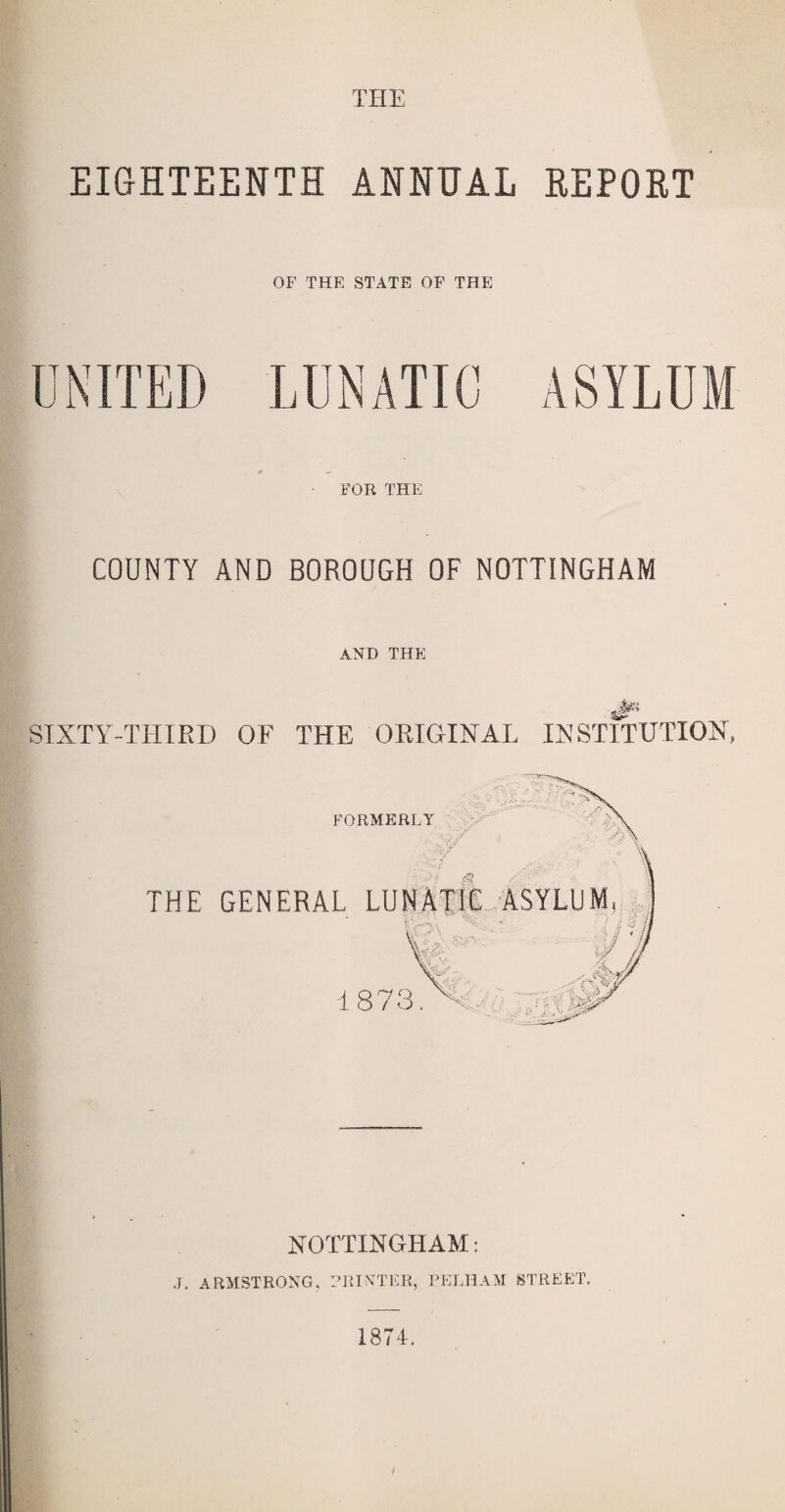 EIGHTEENTH ANNUAL REPORT OF THE STATE OF THE FOR THE COUNTY AND BOROUGH OF NOTTINGHAM AND THE SIXTY-THIRD OF THE ORIGINAL INSTITUTION, NOTTINGHAM.: J. ARMSTRONG, PRINTER, PELHAM STREET,