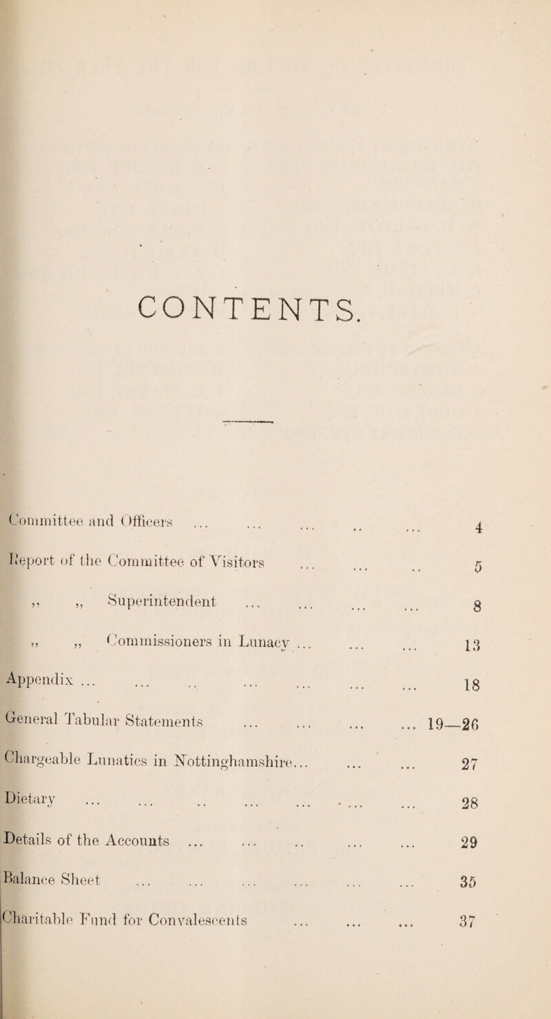 CONTENTS. Committee and Officers Deport of the Committee of Visitors ,, ,, Superintendent ,, „ Commissioners in Lunacy ... Appendix ... General Tabular Statements Chargeable Lunatics in Nottinghamshire... Dietary Details of the Accounts Balance Sheet Charitable Fund for Convalescents 4 f> a 13 18 ... 19—2C> 27 28 29 35 37