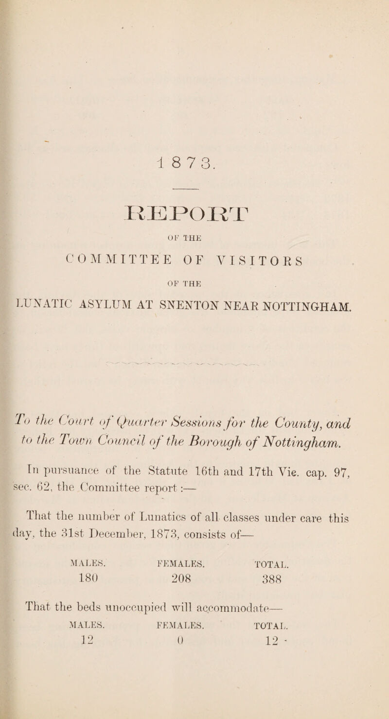 1 8 7 3. REPORT OF THE COMMITTEE OF VISITORS OF THE LUNATIC ASYLUM AT SVEN TOY NEAR NOTTINGHAM. Fo the Court of Quarter Sessions for the County, and to the Town Council of the Borough of Nottingham. In pursuance of the Statute 16th and 17tli Vie. cap. 97, sec. 62, the Committee report:— That the number of Lunatics of all classes under care this day, the 21st December, 1873, consists of— MALES. FEMALES. TOTAL. 180 208 388 That the beds unoccupied will accommodate- MALES. 12 FEMALES. 0 TOT A L. 12 -