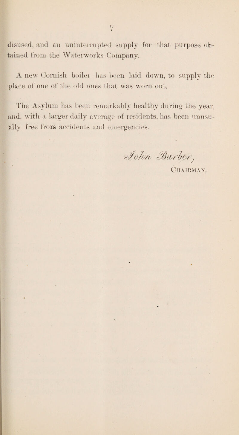 disused, and an uninterrupted supply for that purpose ob¬ tained from the Waterworks Company. A new Cornish boiler has been laid down, to supply the place of one of the old ones that was worn out. The Asylum has been remarkably healthy during the year, and, with a larger daily average of residents, has been unusu¬ ally free from accidents and emergencies.