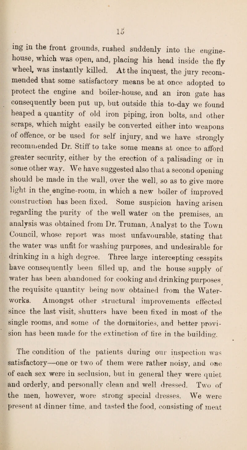 mg in the front grounds, rushed suddenly into the engine- house, which was open, and, placing his head inside the % wheel, was instantly killed. At the inquest, the jury recom¬ mended that some satisfactory means be at once adopted to protect the engine and boiler-house, and an iron gate has consequently been put up, but outside this to-day we found heaped a quantity of old iron piping, iron bolts, and other scraps, which might easily be converted either into weapons of offence, or be used for self injury, and we have strongly recommended Dr. Stiff to take some means at once to afford greater security, either by the erection of a palisading or in some other way. We have suggested also that a second opening- should be made in the wall, over the well, so as to give more light in the engine-room, in which a new boiler of improved construction has been fixed. Some suspicion having arisen regarding the purity of the well water on the premises, an analysis was obtained from Dr. Truman, Analyst to the Town Council, whose report was most unfavourable, stating that the water was unfit for washing purposes, and undesirable for drinking in a high degree. Three large intercepting cesspits have consequently been filled up, and the house supply of water has been abandoned for cooking and drinking purposes the requisite quantity being now obtained from the Water¬ works. Amongst other structural improvements effected since the last visit, shutters have been fixed in most of the single rooms, and some of the dormitories, and better provi¬ sion has been made for the extinction of fire in the building. The condition of the patients during our inspection was satisfactory—one or two of them were rather noisy, and one of each sex were in seclusion, but in general they were quiet and orderly, and personally clean and well dressed. Two of the men, however, wore strong special dresses. We were present at dinner time, and tasted the food, consisting of meat