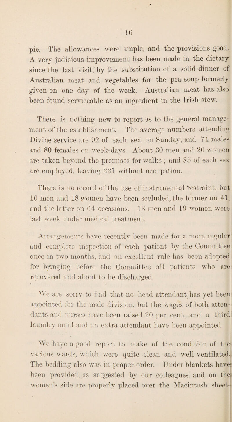 pie. The allowances were ample, and the provisions good. A very judicious improvement has been made in the dietary since the last visit, by the substitution ol a solid dinner of Australian meat and vegetables for the pea soup formerly given on one day of the week. Australian meat has also been found serviceable as an ingredient in the Trish stew. There is nothing new to report as to the general manage¬ ment of the establishment. The average numbers attending Divine service are 92 of each sex on Sunday, and 74 males and 80 females on week-davs. About 30 men and 20 women are taken beyond the premises for walks ; and 85 of each sex are employed, leaving 221 without occupation. There is no record of the use of instrumental Restraint, but 10 men and 18 women have been secluded, the former on 41, and the latter on 64 occasions. 13 men and 19 women were last week under medical treatment. Arrangements have recently been made for a more regular and complete inspection of each patient by the Committee once in two months, and an excellent rule has been adopted for bringing before the Committee all patients who are recovered and about to be discharged. We are sorry to find that no head attendant has yet beeni appointed for the male division, but the wages of both atten¬ dants and nurses have been raised 20 per cent., and a third, laundry maid and an extra attendant have been appointed. We have a good report to make of the condition of the; various wards, which were quite clean and well ventilated. The bedding also was in proper order. Under blankets have; been provided, as suggested by our colleagues, and on the; women’s side are properly placed over the Macintosh sheet-