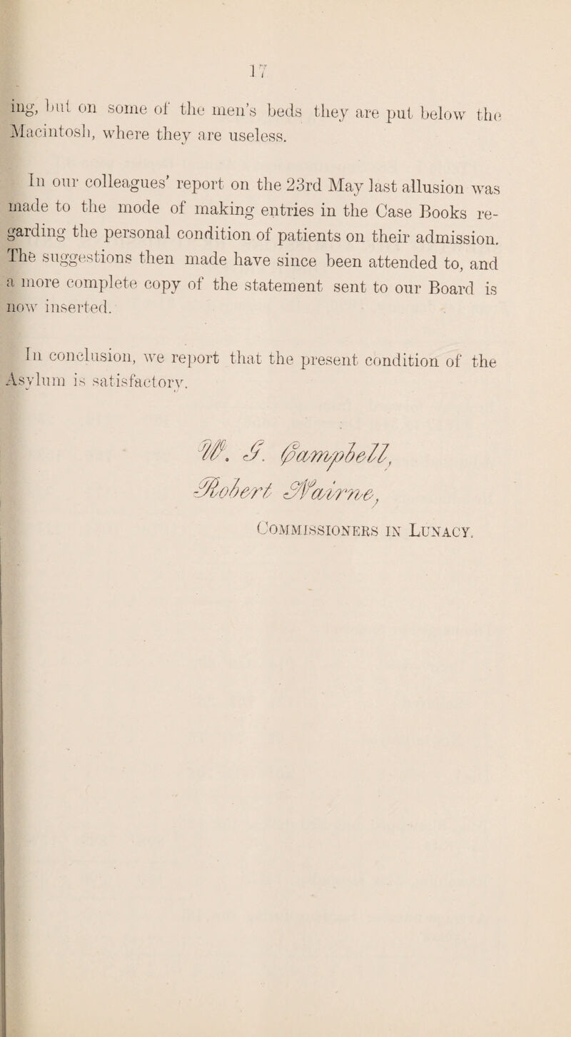 ing, but on some of the men’s beds they are put below the Macintosh, where they are useless. In our colleagues' report on the 23rd May last allusion was made to the mode of making entries in the Case Books re¬ garding the personal condition of patients on their admission. The suggestions then made have since been attended to, and a more complete copy of the statement sent to our Board is now inserted. In conclusion, we report that the present condition of the Asylum is satisfactory. Commissioners in Lunacy.