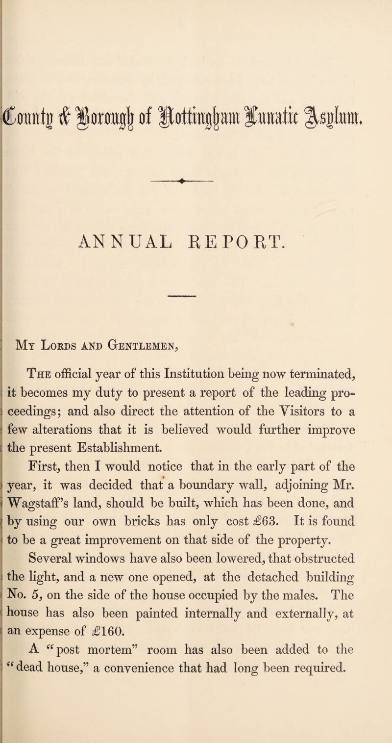 (Countn # Horougjj of Hotting!)ant lunatic ^sjrlnnt. ANNUAL REPORT. My Lords and Gentlemen, The official year of this Institution being now terminated, ; it becomes my duty to present a report of the leading pro- i ceedings; and also direct the attention of the Visitors to a : few alterations that it is believed would further improve i the present Establishment. First, then I would notice that in the early part of the 4 year, it was decided that a boundary wall, adjoining Mr. 1 WagstafFs land, should be built, which has been done, and ; by using our own bricks has only cost £63. It is found to be a great improvement on that side of the property. Several windows have also been lowered, that obstructed i the light, and a new one opened, at the detached building No. 5, on the side of the house occupied by the males. The house has also been painted internally and externally, at i an expense of £160. A “post mortem” room has also been added to the “ dead house,” a convenience that had long been required.