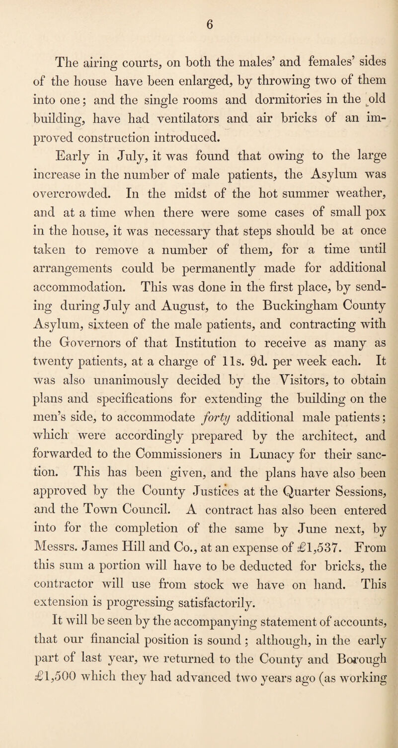 The airing courts, on both the males’ and females’ sides of the house have been enlarged, by throwing two of them into one; and the single rooms and dormitories in the old building, have had ventilators and air bricks of an im¬ proved construction introduced. Early in July, it was found that owing to the large increase in the number of male patients, the Asylum was overcrowded. In the midst of the hot summer weather, and at a time when there were some cases of small pox in the house, it was necessary that steps should be at once taken to remove a number of them, for a time until arrangements could be permanently made for additional accommodation. This was done in the first place, by send¬ ing during July and August, to the Buckingham County Asylum, sixteen of the male patients, and contracting with the Governors of that Institution to receive as many as twenty patients, at a charge of 11s. 9d. per week each. It was also unanimously decided by the Visitors, to obtain plans and specifications for extending the building on the men’s side, to accommodate forty additional male patients; which were accordingly prepared by the architect, and forwarded to the Commissioners in Lunacy for their sanc¬ tion. This has been given, and the plans have also been approved by the County Justices at the Quarter Sessions, and the Town Council. A contract has also been entered into for the completion of the same by June next, by Messrs. James Hill and Co., at an expense of £1,537. From this sum a portion will have to be deducted for bricks, the contractor will use from stock we have on hand. This extension is progressing satisfactorily. It will be seen by the accompanying statement of accounts, that our financial position is sound; although, in the early part of last year, we returned to the County and Borough £1,500 which they had advanced two years ago (as working